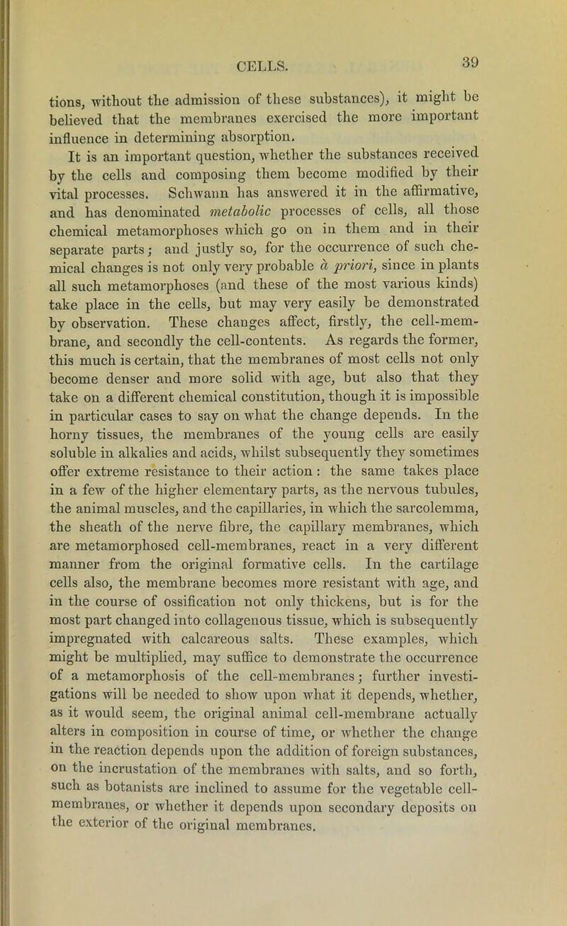 tions, without the admission of these substances), it might be believed that the membranes exercised the more important influence in determining absorption. It is an important question, whether the substances received by the cells and composing them become modified by their vital processes. Schwann has answered it in the affirmative, and has denominated metabolic processes of cells, all those chemical metamorphoses which go on in them and in their separate parts; and justly so, for the occurrence of such che- mical changes is not only very probable a priori, since in plants all such metamorphoses (and these of the most various kinds) take place in the cells, but may very easily be demonstrated by observation. These changes affect, firstly, the cell-mem- brane, and secondly the cell-contents. As regards the former, this much is certain, that the membranes of most cells not only become denser and more solid with age, but also that they take on a different chemical constitution, though it is impossible in particular cases to say on what the change depends. In the horny tissues, the membranes of the young cells are easily soluble in alkalies and acids, whilst subsequently they sometimes offer extreme resistance to their action: the same takes place in a few of the higher elementary parts, as the nervous tubules, the animal muscles, and the capillaries, in which the sarcolemma, the sheath of the nerve fibre, the capillary membranes, which are metamorphosed cell-membranes, react in a very different manner from the original formative cells. In the cartilage cells also, the membrane becomes more resistant with age, and in the course of ossification not only thickens, but is for the most part changed into collagenous tissue, which is subsequently impregnated with calcareous salts. These examples, which might be multiplied, may suffice to demonstrate the occurrence of a metamorphosis of the cell-membranes; further investi- gations will be needed to show upon what it depends, whether, as it would seem, the original animal cell-membrane actually alters in composition in course of time, or whether the change in the reaction depends upon the addition of foreign substances, on the incrustation of the membranes with salts, and so forth, such as botanists are inclined to assume for the vegetable cell- membranes, or whether it depends upon secondary deposits on the exterior of the original membranes.