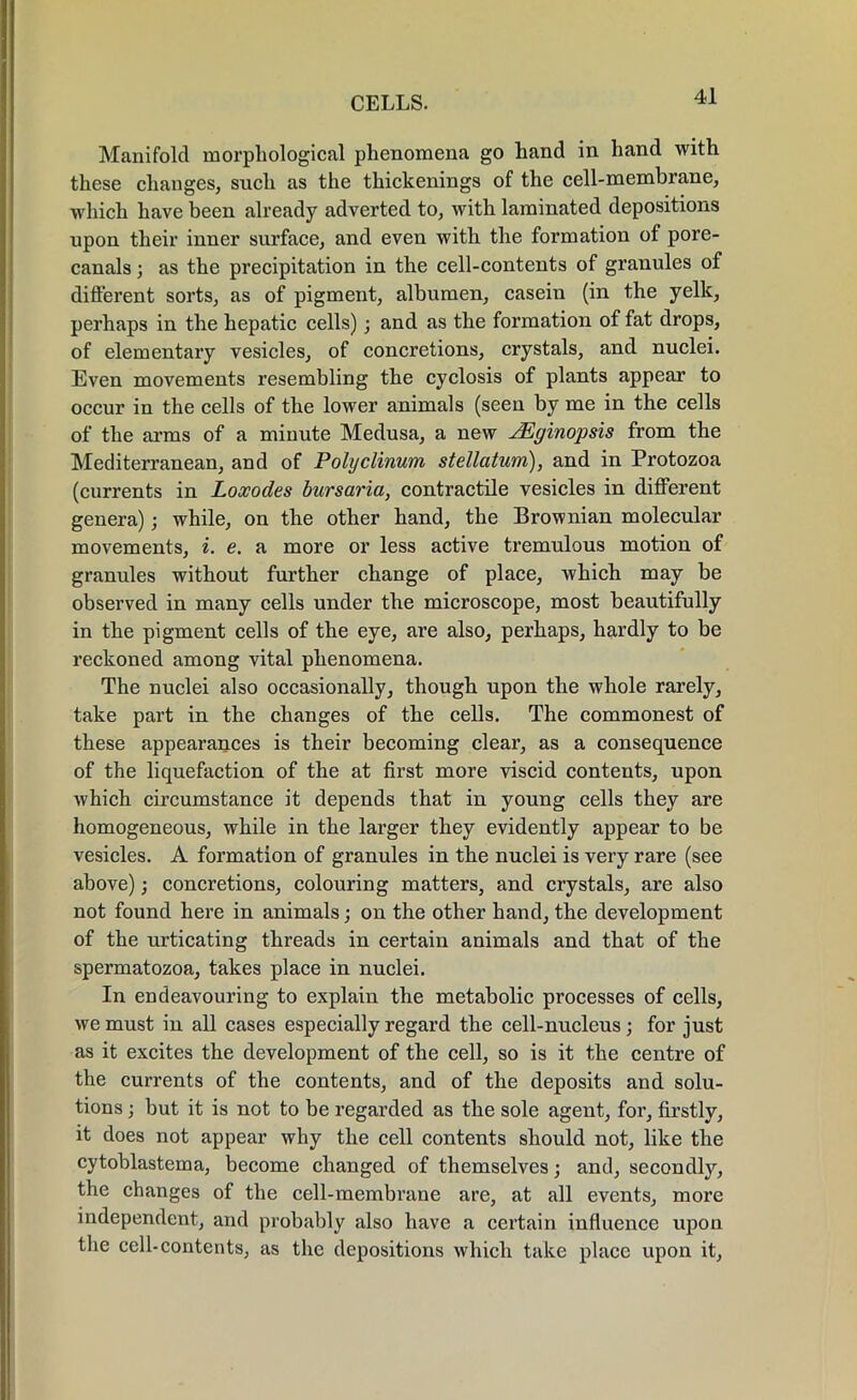 Manifold morphological phenomena go hand in hand with these changes, such as the thickenings of the cell-membrane, which have been already adverted to, with laminated depositions upon their inner surface, and even with the formation of pore- canals ; as the precipitation in the cell-contents of granules of different sorts, as of pigment, albumen, casein (in the yelk, perhaps in the hepatic cells); and as the formation of fat drops, of elementary vesicles, of concretions, crystals, and nuclei. Even movements resembling the cyclosis of plants appear to occur in the cells of the lower animals (seen by me in the cells of the arms of a minute Medusa, a new JEginopsis from the Mediterranean, and of Polyclinum stellatum), and in Protozoa (currents in Loxodes bursaria, contractile vesicles in different genera); while, on the other hand, the Brownian molecular movements, i. e. a more or less active tremulous motion of granules without further change of place, which may be observed in many cells under the microscope, most beautifully in the pigment cells of the eye, are also, perhaps, hardly to be reckoned among vital phenomena. The nuclei also occasionally, though upon the whole rarely, take part in the changes of the cells. The commonest of these appearances is their becoming clear, as a consequence of the liquefaction of the at first more viscid contents, upon which circumstance it depends that in young cells they are homogeneous, while in the larger they evidently appear to be vesicles. A formation of granules in the nuclei is very rare (see above); concretions, colouring matters, and crystals, are also not found here in animals; on the other hand, the development of the urticating threads in certain animals and that of the spermatozoa, takes place in nuclei. In endeavouring to explain the metabolic processes of cells, we must in all cases especially regard the cell-nucleus ; for just as it excites the development of the cell, so is it the centre of the currents of the contents, and of the deposits and solu- tions ; but it is not to be regarded as the sole agent, for, firstly, it does not appear why the cell contents should not, like the cytoblastema, become changed of themselves; and, secondly, the changes of the cell-membrane are, at all events, more independent, and probably also have a certain influence upon the cell-contents, as the depositions which take place upon it,