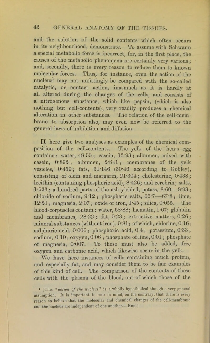 and tlie solution of the solid contents which often occurs in its neighbourhood, demonstrate. To assume with Schwann a special metabolic force is incorrect, for, in the first place, the causes of the metabolic phenomena are certainly very various; and, secondly, there is every reason to reduce them to known molecular forces. Thus, for instance, even the action of the nucleus1 may not unfittingly be compared with the so-called catalytic, or contact action, inasmuch as it is hardly at all altered during the changes of the cells, and consists of a nitrogenous substance, which like pepsin, (which is also nothing but cell-contents), very readily produces a chemical alteration in other substances. The relation of the cell-mem- brane to absorption also, may even now be referred to the general laws of imbibition and diffusion. [I here give two analyses as examples of the chemical com- position of the cell-contents. The yelk of the hem’s egg contains: water, 48-55; casein, 13-93; albumen, mixed with casein, 0-892; albumen, 2-841; membranes of the yelk vesicles, 0-459; fats, 31-146 (30-46 according to Gobley), consisting of olein and margarin, 21-304; cholesterine, 0-438; lecithin (containing phosphoric acid), 8-426; and cerebrin; salts, 1-523; a hundred parts of the ash yielded, potass, 8-60—8-93; chloride of sodium, 9T2 ; phosphatic salt3, 66-7—67'8; lime, 12-21; magnesia, 2-07 ; oxide of iron, 1-45 ; silica, 0-055. The blood-corpuscles contain : water, 68-88; htematin, 1-67; globulin and membranes, 28-22 ; fat, 0 23; extractive matters, 026; mineral substances (without iron), 0'81; of which, chlorine, 0-16; sulphuric acid, 0-006; phosphoric acid, 0-4; potassium, 0-33; sodium, 0-10; oxygen, 0-06 ; phosphate of lime, 0-01; phosphate of magnesia, 0-007. To these must also be added, free oxygen and carbonic acid, which likewise occur in the yelk. We have here instances of cells containing much protein, and especially fat, and may consider them to be fair examples of this kind of cell. The comparison of the contents of these cells with the plasma of the blood, out of which those of the 1 [This “ action of the nucleus” is a wholly hypothetical though a very general assumption. It is important to bear in mind, on the contrary, that there is every reason to believe that the molecular and chemical changes of the cell-membrane and the nucleus are independent of one another.—Eds.]