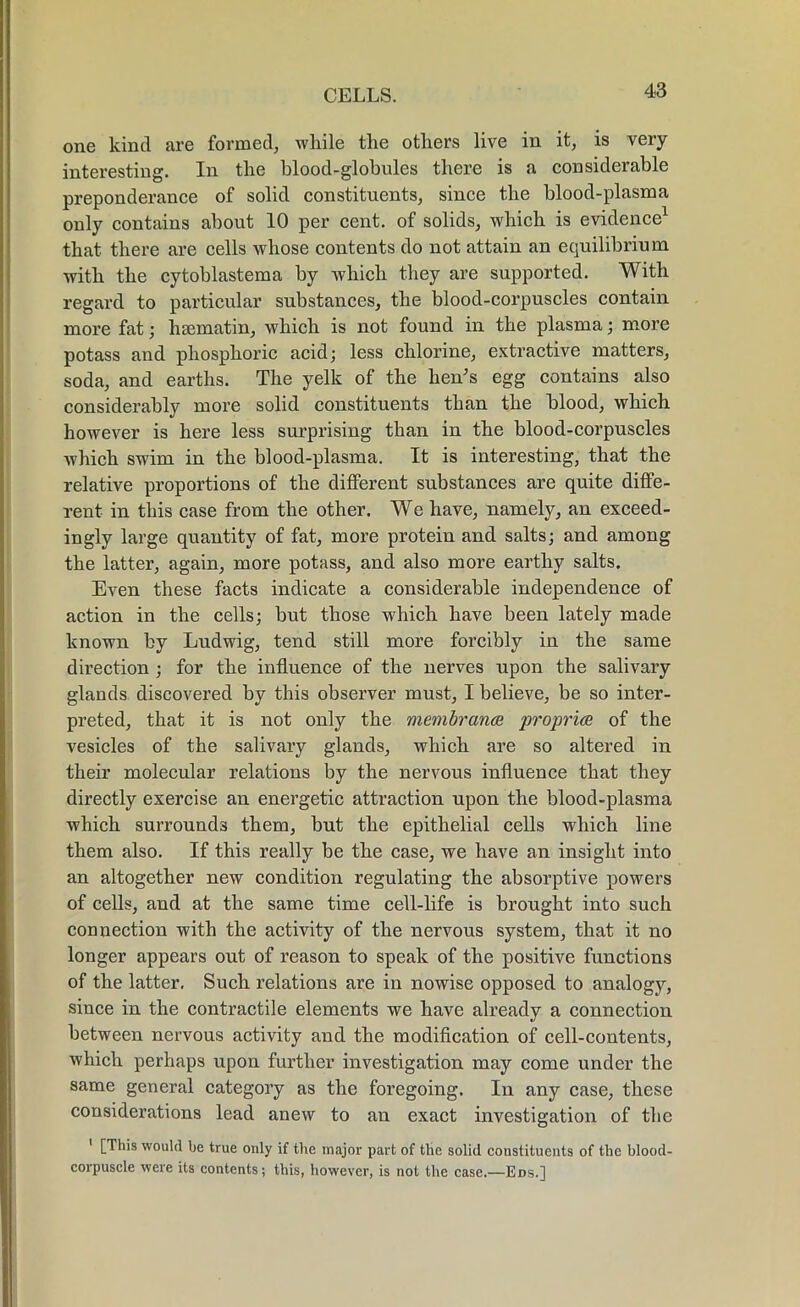 one kind are formed, while the others live in it, is very interesting. In the blood-globules there is a considerable preponderance of solid constituents, since the blood-plasma only contains about 10 per cent, of solids, which is evidence1 that there are cells whose contents do not attain an equilibrium with the cytoblastema by which they are supported. With regard to particular substances, the blood-corpuscles contain more fat; hsematin, which is not found in the plasma; more potass and phosphoric acid; less chlorine, extractive matters, soda, and earths. The yelk of the hen's egg contains also considerably more solid constituents than the blood, which however is here less surprising than in the blood-corpuscles which swim in the blood-plasma. It is interesting, that the relative proportions of the different substances are quite diffe- rent in this case from the other. We have, namely, an exceed- ingly large quantity of fat, more protein and salts; and among the latter, again, more potass, and also more earthy salts. Even these facts indicate a considerable independence of action in the cells; but those which have been lately made known by Ludwig, tend still more forcibly in the same direction ; for the influence of the nerves upon the salivary glands discovered by this observer must, I believe, be so inter- preted, that it is not only the membranes propria of the vesicles of the salivary glands, which are so altered in their molecular relations by the nervous influence that they directly exercise an energetic attraction upon the blood-plasma which surrounds them, but the epithelial cells which line them also. If this really be the case, we have an insight into an altogether new condition regulating the absorptive powers of cells, and at the same time cell-life is brought into such connection with the activity of the nervous system, that it no longer appears out of reason to speak of the positive functions of the latter. Such relations are in nowise opposed to analogy, since in the contractile elements we have already a connection between nervous activity and the modification of cell-contents, which perhaps upon further investigation may come under the same general category as the foregoing. In any case, these considerations lead anew to an exact investigation of the [This would be true only if the major part of the solid constituents of the blood- corpuscle were its contents; this, however, is not the case.—Eds.]