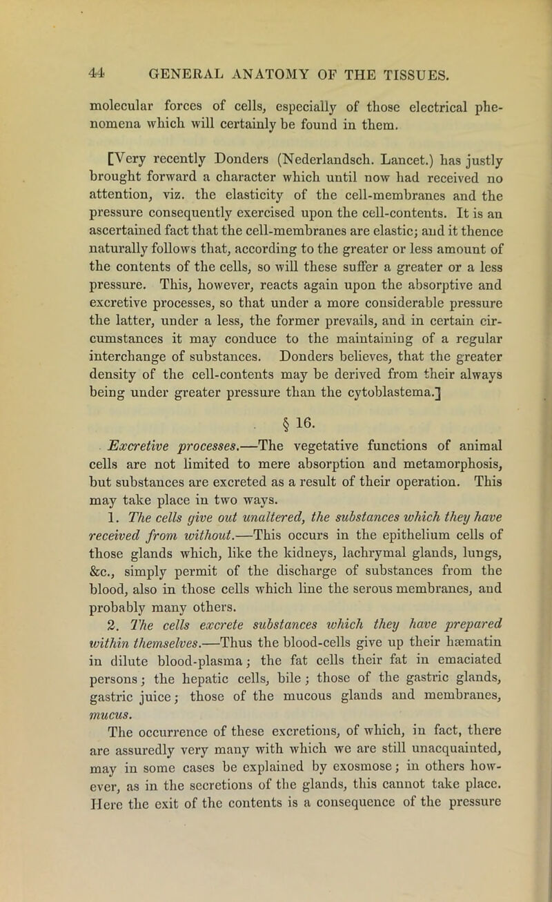 molecular forces of cells, especially of those electrical phe- nomena which will certainly be found in them. [Very recently Donders (Nederlandsch. Lancet.) has justly brought forward a character which until now had received no attention, viz. the elasticity of the cell-membranes and the pressure consequently exercised upon the cell-contents. It is an ascertained fact that the cell-membranes are elastic; and it thence naturally follows that, according to the greater or less amount of the contents of the cells, so will these suffer a greater or a less pressure. This, however, reacts again upon the absorptive and excretive processes, so that under a more considerable pressure the latter, under a less, the former prevails, and in certain cir- cumstances it may conduce to the maintaining of a regular interchange of substances. Donders believes, that the greater density of the cell-contents may be derived from their always being under greater pressure than the cytoblastema.] § 16. Excretive processes.—The vegetative functions of animal cells are not limited to mere absorption and metamorphosis, but substances are excreted as a result of their operation. This may take place in two ways. 1. The cells give out unaltered, the substances which they have received from without.—This occurs in the epithelium cells of those glands which, like the kidneys, lachrymal glands, lungs, &c., simply permit of the discharge of substances from the blood, also in those cells which line the serous membranes, and probably many others. 2. The cells excrete substances which they have prepared within themselves.—Thus the blood-cells give up their hcematin in dilute blood-plasma; the fat cells their fat in emaciated persons; the hepatic cells, bile ; those of the gastric glands, gastric juice; those of the mucous glands and membranes, mucus. The occurrence of these excretions, of which, in fact, there are assuredly very many with which we are still unacquainted, may in some cases be explained by exosmose; in others how- ever, as in the secretions of the glands, this cannot take place. Here the exit of the contents is a consequence of the pressure