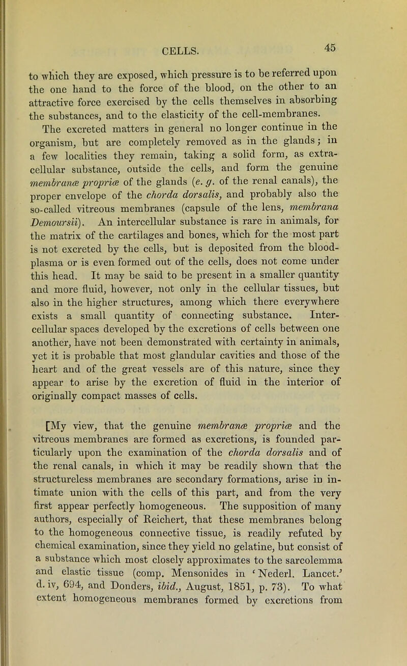 to which they are exposed, which pressure is to be referred upon the one hand to the force of the blood, on the other to an attractive force exercised by the cells themselves in absorbing the substances, and to the elasticity of the cell-membranes. The excreted matters in general no longer continue in the organism, but are completely removed as in the glands; in a few localities they remain, taking a solid form, as extra- cellular substance, outside the cells, and form the genuine membranes proprice of the glands (e. g. of the renal canals), the proper envelope of the chorda dorsalis, and probably also the so-called vitreous membranes (capsule of the lens, membrana Demoursii). An intercellular substance is rare in animals, for the matrix of the cartilages and bones, which for the most part is not excreted by the cells, but is deposited from the blood- plasma or is even formed out of the cells, does not come under this head. It may be said to be present in a smaller quantity and more fluid, however, not only in the cellular tissues, but also in the higher structures, among which there everywhere exists a small quantity of connecting substance. Inter- cellular spaces developed by the excretions of cells between one another, have not been demonstrated with certainty in animals, yet it is probable that most glandular cavities and those of the heart and of the great vessels are of thi3 nature, since they appear to arise by the excretion of fluid in the interior of originally compact masses of cells. [My view, that the genuine membranes propria and the vitreous membranes are formed as excretions, is founded par- ticularly upon the examination of the chorda dorsalis and of the renal canals, in which it may be readily shown that the structureless membranes are secondary formations, arise in in- timate union with the cells of this part, and from the very first appear perfectly homogeneous. The supposition of many authors, especially of Reichert, that these membranes belong to the homogeneous connective tissue, is readily refuted by chemical examination, since they yield no gelatine, but consist of a substance which most closely approximates to the sarcolemma and elastic tissue (comp. Mensonides in ‘ Nederl. Lancet/ d. iv, 694, and Donders, ibid., August, 1851, p. 73). To what extent homogeneous membranes formed by excretions from