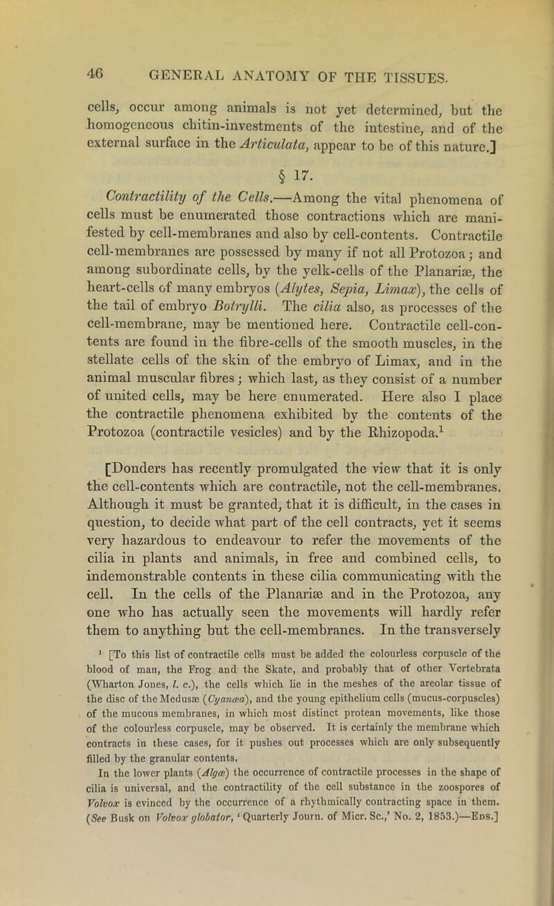 cells, occur among animals is not yet determined, but the homogeneous chitin-investments of the intestine, and of the external surface in the Articulata, appear to be of this nature.3 § 17. Contractility of the Cells.—Among the vital phenomena of cells must be enumerated those contractions which are mani- fested by cell-membranes and also by cell-contents. Contractile cell-membranes are possessed by many if not all Protozoa; and among subordinate cells, by the yelk-cells of the Planarite, the heart-cells of many embryos (Alytes, Sepia, Limax), the cells of the tail of embryo Botrylli. The cilia also, as processes of the cell-membrane, may be mentioned here. Contractile cell-con- tents are found in the fibre-cells of the smooth muscles, in the stellate cells of the skin of the embryo of Limax, and in the animal muscular fibres; which last, as they consist of a number of united cells, may be here enumerated. Here also I place the contractile phenomena exhibited by the contents of the Protozoa (contractile vesicles) and by the Rhizopoda.1 [Donders has recently promulgated the view that it is only the cell-contents which are contractile, not the cell-membranes. Although it must be granted, that it is difficult, in the cases in question, to decide what part of the cell contracts, yet it seems very hazardous to endeavour to refer the movements of the cilia in plants and animals, in free and combined cells, to indemonstrable contents in these cilia communicating with the cell. In the cells of the Planarite and in the Protozoa, any one who has actually seen the movements will hardly refer them to anything but the cell-membranes. In the transversely 1 [To this list of contractile cells must be added the colourless corpuscle of the blood of man, the Frog and the Skate, and probably that of other Vertebrata (Wharton Jones, l. c.), the cells which lie in the meshes of the areolar tissue of the disc of the Medusae (Cyancea), and the young epithelium cells (mucus-corpuscles) of the mucous membranes, in which most distinct protean movements, like those of the colourless corpuscle, may be observed. It is certainly the membrane which contracts in these cases, for it pushes out processes which are only subsequently filled by the granular contents. In the lower plants (Alga) the occurrence of contractile processes in the shape of cilia is universal, and the contractility of the cell substance in the zoospores of Volvox is evinced by the occurrence of a rhythmically contracting space in them. (See Busk on Volvox globator, ‘ Quarterly Journ. of Micr. Sc.,’ No. 2, 1853.)—Eds.]