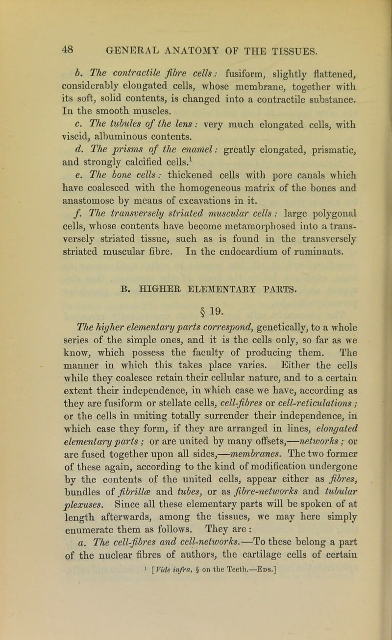 b. The contractile fibre cells: fusiform, slightly flattened, considerably elongated cells, whose membrane, together with its soft, solid contents, is changed into a contractile substance. In the smooth muscles. c. The tubules of the lens: very much elongated cells, with viscid, albuminous contents. d. The prisms of the enamel: greatly elongated, prismatic, and strongly calcified cells.1 e. The bone cells: thickened cells with pore canals which have coalesced with the homogeneous matrix of the bones and anastomose by means of excavations in it. /. The transversely striated muscular cells; large polygonal cells, whose contents have become metamorphosed into a trans- versely striated tissue, such as is found in the transversely striated muscular fibre. In the endocardium of ruminants. B. HIGHER ELEMENTARY PARTS. § 19. The higher elementary parts correspond, genetically, to a whole series of the simple ones, and it is the cells only, so far as we know, which possess the faculty of producing them. The manner in which this takes place varies. Either the cells while they coalesce retain their cellular nature, and to a certain extent their independence, in which case we have, according as they are fusiform or stellate cells, cell-fibres or cell-reticulations; or the cells in uniting totally surrender their independence, in which case they form, if they are arranged in lines, elongated elementary parts; or are united by many offsets,—networks; or are fused together upon all sides,—membranes. The two former of these again, according to the kind of modification undergone by the contents of the united cells, appear either as fibres, bundles of fibrillce and tubes, or as fibre-networks and tubular plexuses. Since all these elementary parts will be spoken of at length afterwards, among the tissues, we may here simply enumerate them as follows. They are : a. The cell-fibres and cell-networks.—To these belong a part of the nuclear fibres of authors, the cartilage cells of certain 1 [ Vide infra, § on the Teeth.—Eds.]