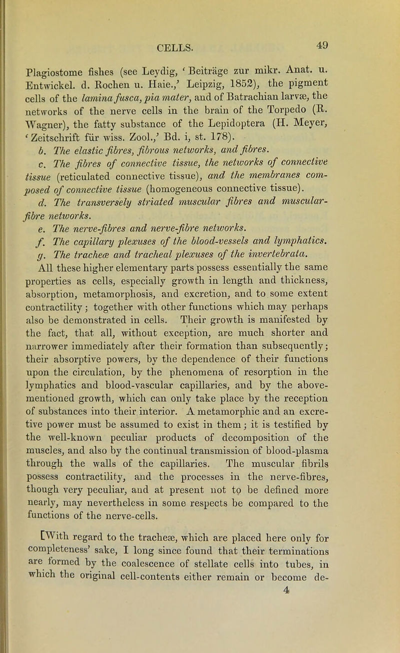 Plagiostome fishes (see Leydig, ‘ Beitriige zur mikr. Anat. u. Entwickel. d. Rochen u. Haie./ Leipzig, 1852), the pigment cells of the lamina fusca, pia mater, and of Batrachian larvae, the networks of the nerve cells in the brain of the Torpedo (R. Wagner), the fatty substance of the Lepidoptera (H. Meyer, ‘ Zeitschrift fur wiss. Zool./ Bd. i, st. 178). b. The elastic fibres, fibrous networks, and fibres. c. The fibres of connective tissue, the netivorks of connective tissue (reticulated connective tissue), and the membranes com- posed of connective tissue (homogeneous connective tissue). d. The transversely striated muscular fibres and muscular- fibre networks. e. The nerve-fibres and nerve-fibre networks. f. The capillary plexuses of the blood-vessels and lymphatics. y. The tracheae and tracheal plexuses of the invertebrata. All these higher elementary parts possess essentially the same properties as cells, especially growth in length and thickness, absorption, metamorphosis, and excretion, and to some extent contractility ; together with other functions which may perhaps also be demonstrated in cells. Their growth is manifested by the fact, that all, without exception, are much shorter and narrower immediately after their formation than subsequently; their absorptive powers, by the dependence of their functions upon the circulation, by the phenomena of resorption in the lymphatics and blood-vascular capillaries, and by the above- mentioned growth, which can only take place by the reception of substances into their interior. A metamorphic and an excre- tive power must be assumed to exist in them; it is testified by the well-known peculiar products of decomposition of the muscles, and also by the continual transmission of blood-plasma through the walls of the capillaries. The muscular fibrils possess contractility, and the processes in the nerve-fibres, though very peculiar, aud at present not to be defined more nearly, may nevertheless in some respects be compared to the functions of the nerve-cells. [With regard to the tracheae, which are placed here only for completeness’ sake, I long since found that their terminations are tormed by the coalescence of stellate cells into tubes, in which the original cell-contents either remain or become de- 4