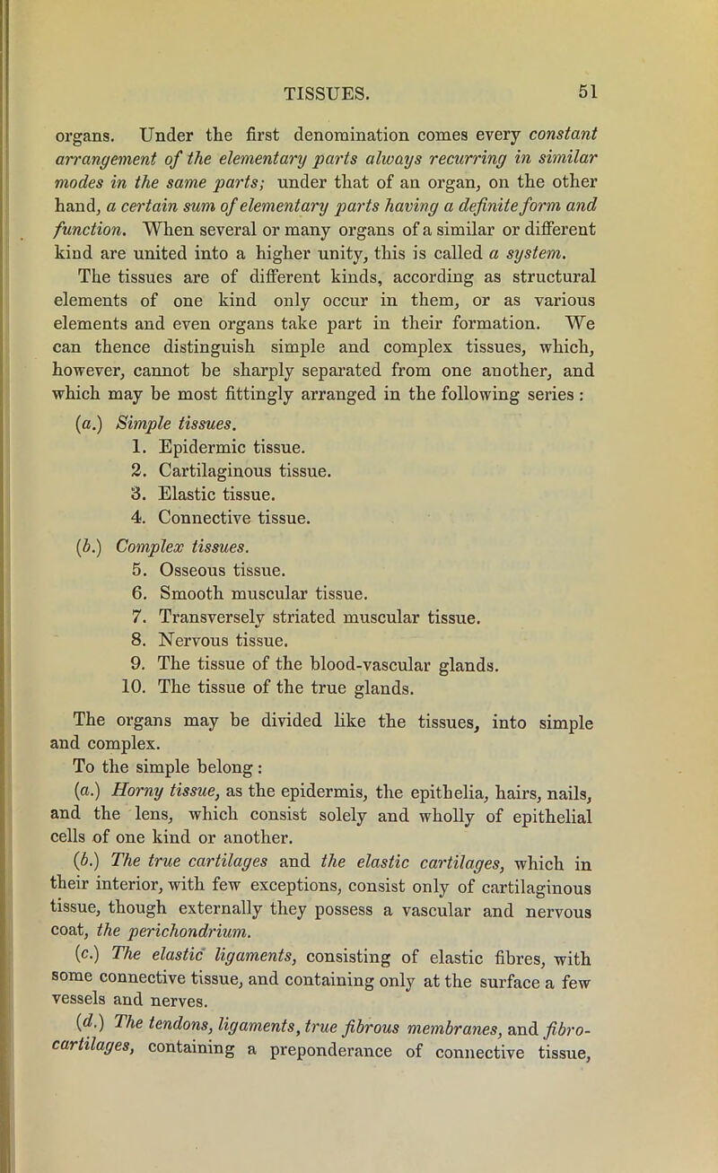 organs. Under the first denomination comes every constant arrangement of the elementary parts always recurring in similar modes in the same parts; under that of an organ, on the other hand, a certain sum of elementary parts having a definite form and function. When several or many organs of a similar or different kind are united into a higher unity, this is called a system. The tissues are of different kinds, according as structural elements of one kind only occur in them, or as various elements and even organs take part in their formation. We can thence distinguish simple and complex tissues, which, however, cannot be sharply separated from one another, and which may be most fittingly arranged in the following series : (a.) Simple tissues. 1. Epidermic tissue. 2. Cartilaginous tissue. 3. Elastic tissue. 4. Connective tissue. (b.) Complex tissues. 5. Osseous tissue. 6. Smooth muscular tissue. 7. Transversely striated muscular tissue. 8. Nervous tissue. 9. The tissue of the blood-vascular glands. 10. The tissue of the true glands. The organs may be divided like the tissues, into simple and complex. To the simple belong : (a.) Horny tissue, as the epidermis, the epitbelia, hairs, nails, and the lens, which consist solely and wholly of epithelial cells of one kind or another. (6.) The true cartilages and the elastic cartilages, which in their interior, with few exceptions, consist only of cartilaginous tissue, though externally they possess a vascular and nervous coat, the perichondrium. (c.) The elastic ligaments, consisting of elastic fibres, with some connective tissue, and containing only at the surface a few vessels and nerves. (d.) The tendons, ligaments, true fibrous membranes, and fibro- cartilages, containing a preponderance of connective tissue,