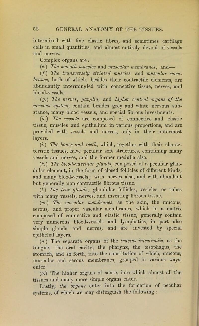 intermixed with fine elastic fibres, and sometimes cartilage cells in small quantities, and almost entirely devoid of vessels and nerves. Complex organs are : (e.) The smooth muscles and muscular membranes; and— (/.) The transversely striated muscles and muscular mem- branes, both of which, besides their contractile elements, are abundantly intermingled with connective tissue, nerves, and blood-vessels. (g.) The nerves, ganglia, and higher central organs of the nervous system, contain besides grey and white nervous sub- stance, many blood-vessels, and special fibrous investments. (A.) The vessels are composed of connective and elastic tissue, muscles and epithelium in various proportions, and are provided with vessels and nerves, only in their outermost layers. (i.) The bones and teeth, which, together with their charac- teristic tissues, have peculiar soft structures, containing many vessels and nerves, and the former medulla also. (k.) The blood-vascular glands, composed of a peculiar glan- dular element, in the form of closed follicles of different kinds, and many blood-vessels; with nerves also, and with abundant but generally non-contractile fibrous tissue. (1.) The true glands; glandular follicles, vesicles or tubes with many vessels, nerves, and investing fibrous tissue. (m.) The vascular membranes, as the skin, the mucous, serous, and proper vascular membranes, which in a matrix composed of connective and elastic tissue, generally contain very numerous blood-vessels and lymphatics, in part also simple glands and nerves, and are invested by special epithelial layers. (n.) The separate organs of the tractus intestinalis, as the tongue, the oral cavity, the pharynx, the oesophagus, the stomach, and so forth, into the constitution of which, mucous, muscular and serous membranes, grouped in various ways, enter. (o.) The higher organs of sense, into which almost all the tissues and many more simple organs enter. Lastly, the organs enter into the formation of peculiar systems, of which we may distinguish the following :
