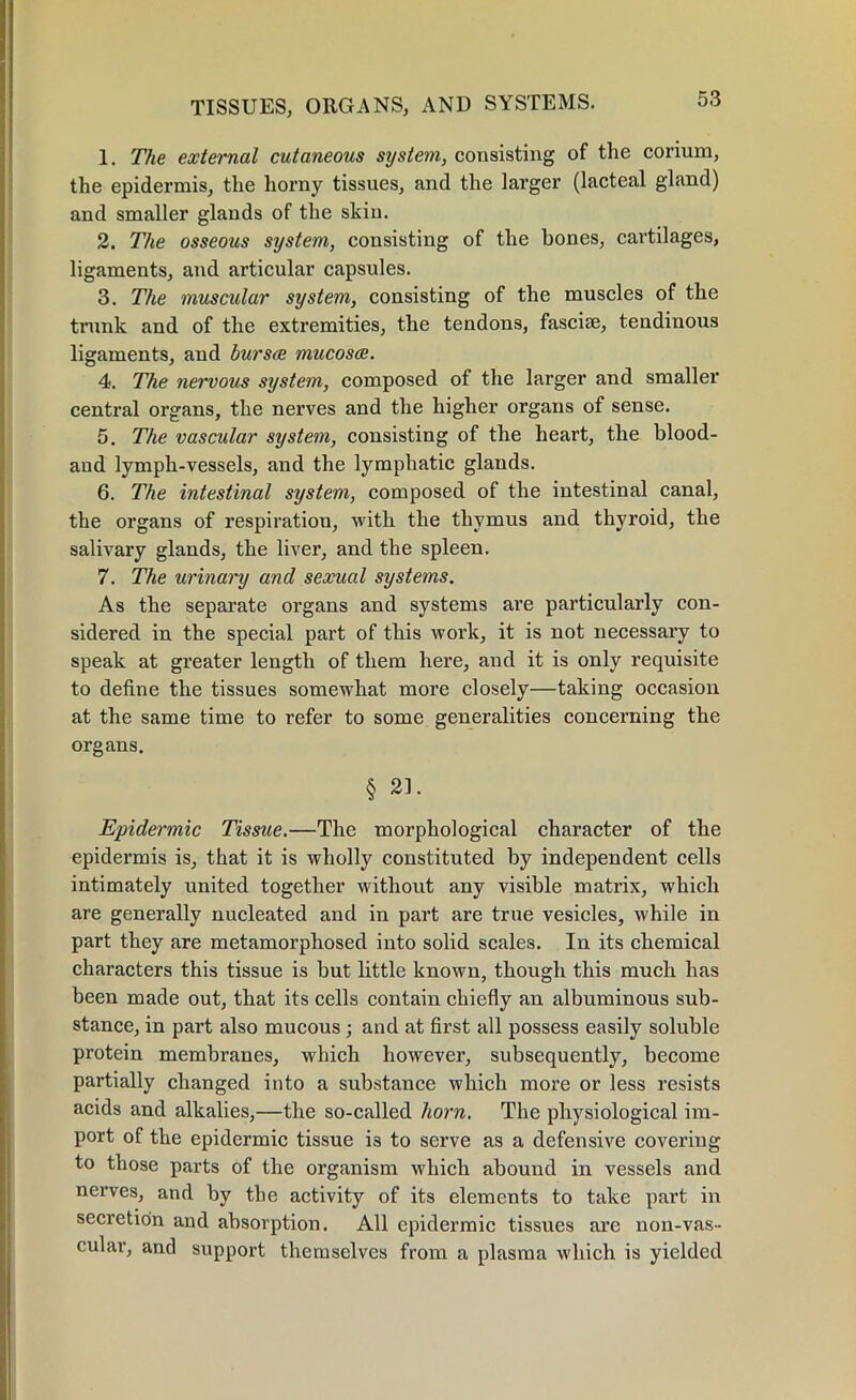 1. The external cutaneous system, consisting of the corium, the epidermis, the horny tissues, and the larger (lacteal gland) and smaller glands of the skin. 2. The osseous system, consisting of the bones, cartilages, ligaments, and articular capsules. 3. The muscular system, consisting of the muscles of the trunk and of the extremities, the tendons, fasciae, tendinous ligaments, and bursae mucosae. 4. The nervous system, composed of the larger and smaller central organs, the nerves and the higher organs of sense. 5. The vascular system, consisting of the heart, the blood- and lymph-vessels, and the lymphatic glands. 6. The intestinal system, composed of the intestinal canal, the organs of respiration, with the thymus and thyroid, the salivary glands, the liver, and the spleen. 7. The urinary and sexual systems. As the separate organs and systems are particularly con- sidered in the special part of this work, it is not necessary to speak at greater length of them here, and it is only requisite to define the tissues somewhat more closely—taking occasion at the same time to refer to some generalities concerning the organs. § 21. Epidermic Tissue.—The morphological character of the epidermis is, that it is wholly constituted by independent cells intimately united together without any visible matrix, which are generally nucleated and in part are true vesicles, while in part they are metamorphosed into solid scales. In its chemical characters this tissue is but little known, though this much has been made out, that its cells contain chiefly an albuminous sub- stance, in part also mucous; and at first all possess easily soluble protein membranes, which however, subsequently, become partially changed into a substance which more or less resists acids and alkalies,—the so-called horn. The physiological im- port of the epidermic tissue i3 to serve as a defensive covering to those parts of the organism which abound in vessels and nerves, and by the activity of its elements to take part in secretion and absorption. All epidermic tissues are noil-vas- cular, and support themselves from a plasma which is yielded