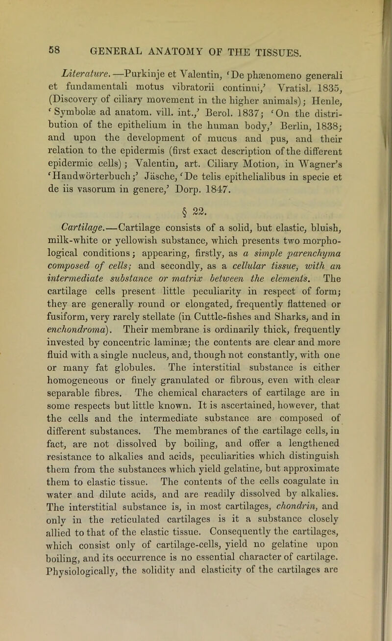 f Literature.—Purkinje et Valentin, cDe phamomeno generali et fundamental! motus vibratorii continui/ Yratisl. 1835, (Discovery of ciliary movement in tbe higher animals); Henle, f Symbolse ad anatom, vill. int.,5 Berol. 1837; ‘On the distri- bution of the epithelium in the human body,5 Berlin, 1838; and upon the development of mucus and pus, and their relation to the epidermis (first exact description of the different epidermic cells); Valentin, art. Ciliary Motion, in Wagner5 s ‘Handworterbuch ;5 Jasche,‘De telis epithelialibus in specie et de iis vasorum in genere,5 Dorp. 1847. § 22. Cartilage.—Cartilage consists of a solid, but elastic, bluish, milk-white or yellowish substance, which presents two morpho- logical conditions; appearing, firstly, as a simple parenchyma composed of cells; and secondly, as a cellular tissue, with an intermediate substance or matrix between the elements. The cartilage cells present little peculiarity in respect of form; they are generally round or elongated, frequently flattened or fusiform, very rarely stellate (in Cuttle-fishes and Sharks, and in enchondroma). Their membrane is ordinarily thick, frequently invested by concentric laminae; the contents are clear and more fluid with a single nucleus, and, though not constantly, with one or many fat globules. The interstitial substance is either homogeneous or finely granulated or fibrous, even with clear separable fibres. The chemical characters of cartilage are in some respects but little known. It is ascertained, however, that the cells and the intermediate substance are composed of different substances. The membranes of the cartilage cells, in fact, are not dissolved by boiling, and offer a lengthened resistance to alkalies and acids, peculiarities which distinguish them from the substances which yield gelatine, but approximate them to elastic tissue. The contents of the cells coagulate in water and dilute acids, and are readily dissolved by alkalies. The interstitial substance is, in most cartilages, chondrin, and only in the reticulated cartilages is it a substance closely allied to that of the elastic tissue. Consequently the cartilages, which consist only of cartilage-cells, yield no gelatine upon boiling, and its occurrence is no essential character of cartilage. Physiologically, the solidity and elasticity of the cartilages are