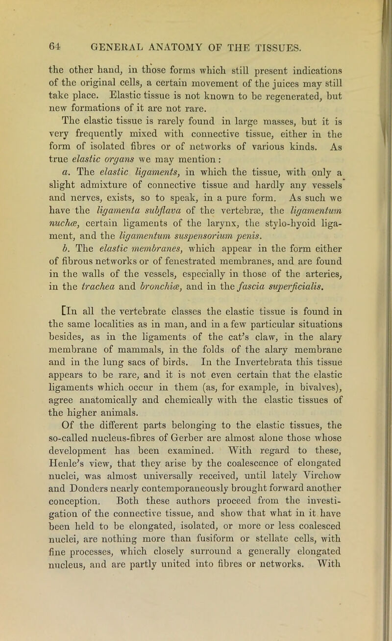 the other hand, in those forms which still present indications of the original cells, a certain movement of the juices may still take place. Elastic tissue is not known to be regenerated, but new formations of it are not rare. The elastic tissue is rarely found in large masses, but it is very frequently mixed with connective tissue, either in the form of isolated fibres or of networks of various kinds. As true elastic organs we may mention : a. The elastic ligaments, in which the tissue, with only a slight admixture of connective tissue and hardly any vessels and nerves, exists, so to speak, in a pure form. As such we have the ligamenta subflava of the vertebrse, the ligamentum nucha, certain ligaments of the larynx, the stylo-hyoid liga- ment, and the ligamentum suspensorium penis. b. The elastic membranes, which appear in the form either of fibrous networks or of fenestrated membranes, and are found in the walls of the vessels, especially in those of the arteries, in the trachea and bronchia, and in the fascia superficialis. [In all the vertebrate classes the elastic tissue is found in the same localities as in man, and in a few particular situations besides, as in the ligaments of the cat’s claw, in the alary membrane of mammals, in the folds of the alary membrane and in the lung sacs of birds. In the Invertebrata this tissue appears to be rare, and it is not even certain that the elastic ligaments which occur in them (as, for example, in bivalves), agree anatomically and chemically with the elastic tissues of the higher auimals. Of the different parts belonging to the elastic tissues, the so-called nucleus-fibres of Gerber are almost alone those whose development has been examined. With regard to these, Henle’s view, that they arise by the coalescence of elongated nuclei, was almost universally received, until lately Virchow and Donders nearly contemporaneously brought forward another conception. Both these authors proceed from the investi- gation of the connective tissue, and show that what in it have been held to be elongated, isolated, or more or less coalesced nuclei, are nothing more than fusiform or stellate cells, with fine processes, which closely surround a generally elongated nucleus, and are partly united into fibres or networks. With