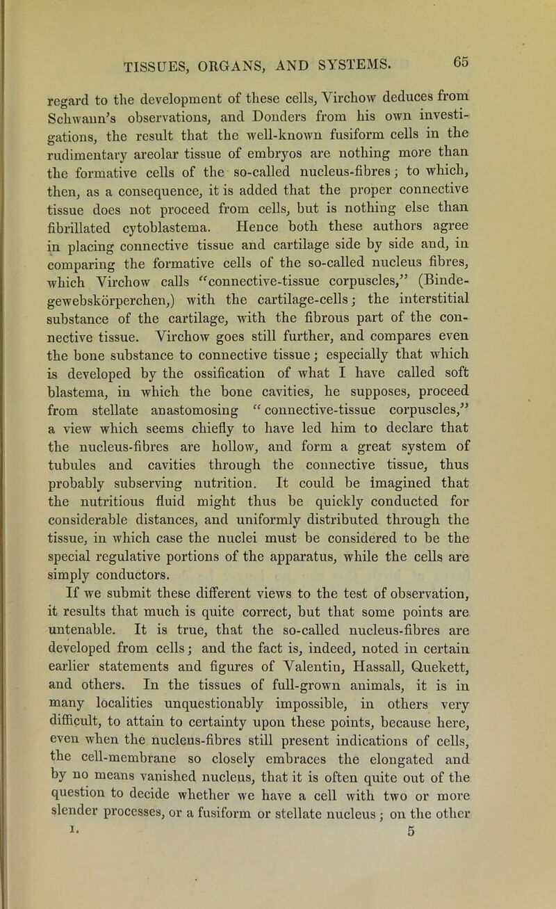 regard to the development of these cells, Virchow deduces from Schwann’s observations, and Donders from his own investi- gations, the result that the well-known fusiform cells in the rudimentary areolar tissue of embryos are nothing more than the formative cells of the so-called nucleus-fibres; to which, then, as a consequence, it is added that the proper connective tissue does not proceed from cells, but is nothing else than fibrillated cytoblastema. HeDce both these authors agree in placing connective tissue and cartilage side by side and, in comparing the formative cells of the so-called nucleus fibres, which Virchow calls “connective-tissue corpuscles/’ (Binde- gewebskorperchen,) with the cartilage-cells; the interstitial substance of the cartilage, with the fibrous part of the con- nective tissue. Virchow goes still further, and compares even the bone substance to connective tissue; especially that which is developed by the ossification of what I have called soft blastema, in which the bone cavities, he supposes, proceed from stellate anastomosing “ connective-tissue corpuscles,” a view which seems chiefly to have led him to declare that the nucleus-fibres are hollow, and form a great system of tubules and cavities through the connective tissue, thus probably subserving nutrition. It could be imagined that the nutritious fluid might thus be quickly conducted for considerable distances, and uniformly distributed through the tissue, in which case the nuclei must be considered to be the special regulative portions of the apparatus, while the cells are simply conductors. If we submit these different views to the test of observation, it results that much is quite correct, but that some points are untenable. It is true, that the so-called nucleus-fibres are developed from cells; and the fact is, indeed, noted in certain earlier statements and figures of Valentin, Hassall, Quekett, and others. In the tissues of full-grown animals, it is in many localities unquestionably impossible, in others very difficult, to attain to certainty upon these points, because here, even when the nucleus-fibres still present indications of cells, the cell-membrane so closely embraces the elongated and by no means vanished nucleus, that it is often quite out of the question to decide whether we have a cell with two or more slender processes, or a fusiform or stellate nucleus ; on the other i- 5