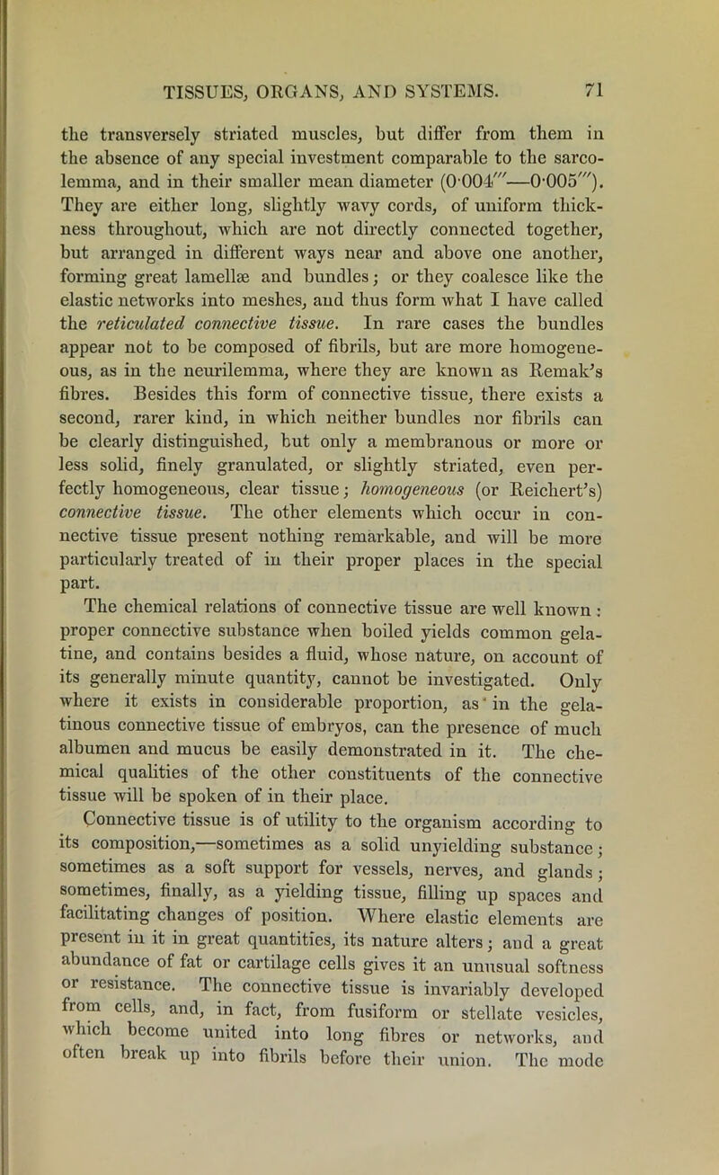 the transversely striated muscles, but differ from them iu the absence of any special investment comparable to the sarco- lemma, and in their smaller mean diameter (0 001/—0,005,//). They are either long, slightly wavy cords, of uniform thick- ness throughout, which are not directly connected together, but arranged in different ways near and above one another, forming great lamellae and bundles; or they coalesce like the elastic networks into meshes, and thus form what I have called the reticulated connective tissue. In rare cases the bundles appear not to be composed of fibrils, but are more homogene- ous, as in the neurilemma, where they are known as Remakes fibres. Besides this form of connective tissue, there exists a second, rarer kind, in which neither bundles nor fibrils can be clearly distinguished, but only a membranous or more or less solid, finely granulated, or slightly striated, even per- fectly homogeneous, clear tissue; homogeneous (or Reichert’s) connective tissue. The other elements which occur in con- nective tissue present nothing remarkable, and will be more particularly treated of in their proper places in the special part. The chemical relations of connective tissue are well known : proper connective substance when boiled yields common gela- tine, and contains besides a fluid, whose nature, on account of its generally minute quantity, cannot be investigated. Only where it exists in considerable proportion, as' in the gela- tinous connective tissue of embryos, can the presence of much albumen and mucus be easily demonstrated in it. The che- mical qualities of the other constituents of the connective tissue will be spoken of in their place. Connective tissue is of utility to the organism according to its composition,—sometimes as a solid unyielding substance; sometimes as a soft support for vessels, nerves, and glands; sometimes, finally, as a yielding tissue, filling up spaces and facilitating changes of position. Where elastic elements are present in it in great quantities, its nature alters; and a great abundance of fat or cartilage cells gives it an unusual softness or resistance. The connective tissue is invariably developed from cells, and, in fact, from fusiform or stellate vesicles, which become united into long fibres or networks, and often break up into fibrils before their union. The mode