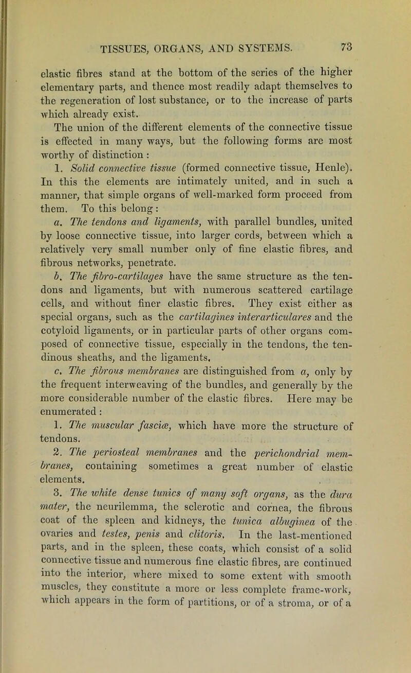 elastic fibres stand at the bottom of the series of the higher elementary parts, and thence most readily adapt themselves to the regeneration of lost substance, or to the increase of parts which already exist. The union of the different elements of the connective tissue is effected in many ways, but the following forms are most worthy of distinction : 1. Solid connective tissue (formed connective tissue, Henle). In this the elements are intimately united, and in such a manner, that simple organs of well-marked form proceed from them. To this belong : a. The tendons and ligaments, with parallel bundles, united by loose connective tissue, into larger cords, between which a relatively very small number only of fine elastic fibres, and fibrous networks, penetrate. b. The fibro-cartilayes have the same structure as the ten- dons and ligaments, but with numerous scattered cartilage cells, and without finer elastic fibres. They exist either as special organs, such as the cartilagines inter articular es and the cotyloid ligaments, or in particular parts of other organs com- posed of connective tissue, especially in the tendons, the ten- dinous sheaths, and the ligaments. c. The fibrous membranes are distinguished from a, only by the frequent interweaving of the bundles, and generally by the more considerable number of the elastic fibres. Here may be enumerated : 1. The muscular fasciae, which have more the structure of tendons. 2. The periosteal membranes and the perichondrial mem- branes, containing sometimes a great number of elastic elements. 3. The white dense tunics of mamj soft organs, as the dura mater, the neurilemma, the sclerotic and cornea, the fibrous coat of the spleen and kidneys, the tunica albuginea of the ovaries and testes, penis and clitoris. In the last-mentioned parts, and in the spleen, these coats, which consist of a solid connective tissue and numerous fine elastic fibres, are continued into the interior, where mixed to some extent with smooth muscles, they constitute a more or less complete frame-work, which appears in the form of partitions, or of a stroma, or of a