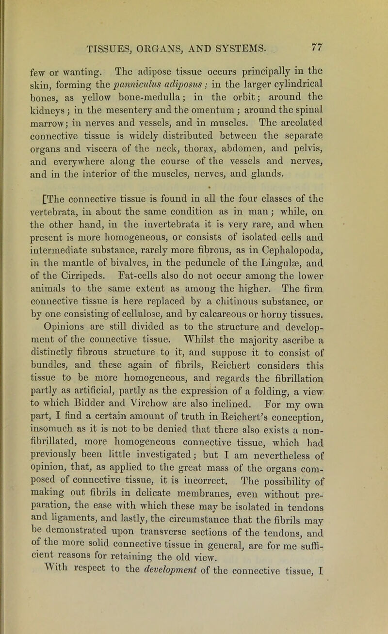 few or wanting. The adipose tissue occurs principally in the skin, forming the panniculus adiposus; in the larger cylindrical bones, as yellow bone-medulla; in the orbit; around the kidneys ; in the mesentery and the omentum ; around the spinal marrow; in nerves and vessels, and in muscles. The areolated connective tissue is widely distributed between the separate organs and viscera of the neck, thorax, abdomen, and pelvis, and everywhere along the course of the vessels and nerves, and in the interior of the muscles, nerves, and glands. [The connective tissue is found in all the four classes of the vertebrata, in about the same condition as in man; while, on the other hand, in the invertebrata it is very rare, and when present is more homogeneous, or consists of isolated cells and intermediate substance, rarely more fibrous, as in Cephalopoda, in the mantle of bivalves, in the peduncle of the Lingulae, and of the Cirripeds. Fat-cells also do not occur among the lower animals to the same extent as among the higher. The firm connective tissue is here replaced by a chitinous substance, or by one consisting of cellulose, and by calcareous or horny tissues. Opinions are still divided as to the structure and develop- ment of the connective tissue. Whilst the majority ascribe a distinctly fibrous structure to it, and suppose it to consist of bundles, and these again of fibrils, Reichert considers this tissue to be more homogeneous, and regards the fibrillation partly as artificial, partly as the expression of a folding, a view to which Bidder and Virchow are also inclined. For my own part, I find a certain amount of truth in Reichert's conception, insomuch as it is not to be denied that there also exists a non- fibrillated, more homogeneous connective tissue, which had previously been little investigated; but I am nevertheless of opinion, that, as applied to the great mass of the organs com- posed of connective tissue, it is incorrect. The possibility of making out fibrils in delicate membranes, even without pre- paration, the ease with which these may be isolated in tendons and ligaments, and lastly, the circumstance that the fibrils may be demonstrated upon transverse sections of the tendons, and of the more solid connective tissue in general, are for me suffi- cient reasons for retaining the old view. With respect to the development of the connective tissue, I