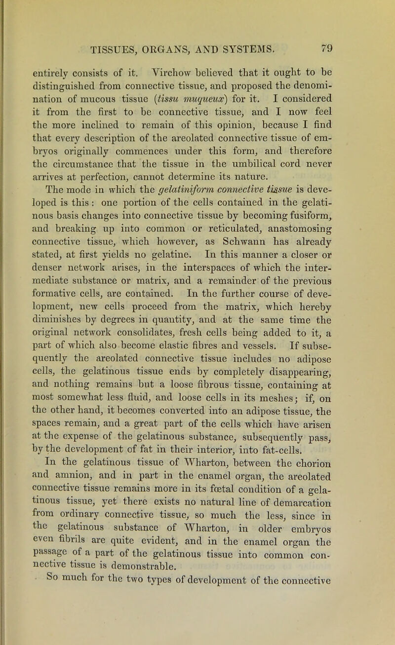 entirely consists of it. Virchow believed that it ought to be distinguished from connective tissue, and proposed the denomi- nation of mucous tissue (tissu muqueux) for it. I considered it from the first to he connective tissue, and I now feel the more inclined to remain of this opinion, because I find that every description of the areolated connective tissue of em- bryos originally commences under this form, and therefore the circumstance that the tissue in the umbilical cord never arrives at perfection, cannot determine its nature. The mode in which the gelatiniform connective tissue is deve- loped is this : one portion of the cells contained in the gelati- nous basis changes into connective tissue by becoming fusiform, and breaking up into common or reticulated, anastomosing connective tissue, which however, as Schwann has already stated, at first yields no gelatine. In this manner a closer or denser network arises, in the interspaces of which the inter- mediate substance or matrix, and a remainder of the previous formative cells, are contained. In the further course of deve- lopment, new cells proceed from the matrix, which hereby diminishes by degrees in quantity, and at the same time the original network consolidates, fresh cells being added to it, a part of which also become elastic fibres and vessels. If subse- quently the areolated connective tissue includes no adipose cells, the gelatinous tissue ends by completely disappearing, and nothing remains but a loose fibrous tissue, containing at most somewhat less fluid, and loose cells in its meshes; if, on the other hand, it becomes converted into an adipose tissue, the spaces remain, and a great part of the cells which have arisen at the expense of the gelatinous substance, subsequently pass, by the development of fat in their interior, into fat-cells. In the gelatinous tissue of Wharton, between the chorion and amnion, and in part in the enamel organ, the areolated connective tissue remains more in its foetal condition of a gela- tinous tissue, yet there exists no natural line of demarcation from ordinary connective tissue, so much the less, since in the gelatinous substance of Wharton, in older embryos even fibrils are quite evident, and in the enamel organ the passage of a part of the gelatinous tissue into common con- nective tissue is demonstrable. So much lor the two types of development of the connective