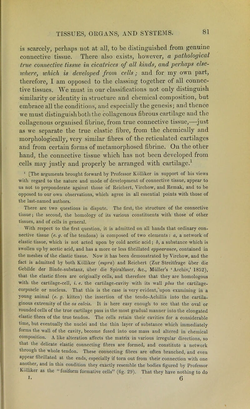is scarcely, perhaps not at all, to be distinguished from genuine connective tissue. There also exists, however, a pathological true connective tissue in cicatrices of all kinds, and perhaps else- where, which is developed from cells; and for my own part, therefore, I am opposed to the classing together of all connec- tive tissues. We must in our classifications not only distinguish similarity or identity in structure and chemical composition, but embrace all the conditions, and especially the genesis; and thence we must distinguish both the collagenous fibrous cartilage and the collagenous organised fibrine, from true connective tissue,—just as we separate the true elastic fibre, from the chemically and morphologically, very similar fibres of the reticulated cartilages and from certain forms of metamorphosed fibrine. On the other hand, the connective tissue which has not been developed from cells may justly and properly be arranged with cartilage.1 1 [The arguments brought forward by Professor Kolliker in support of his views with regard to the nature and mode of development of connective tissue, appear to us not to preponderate against those of Reichert, Virchow, and Remak, and to be opposed to our own observations, which agree in all essential points with those of the last-named authors. There are two questions in dispute. The first, the structure of the connective tissue; the second, the homology of its various constituents with those of other tissues, and of cells in general. With respect to the first question, it is admitted on all hands that ordinary con- nective tissue (e. g. of the tendons) is composed of two elements : a, a network of elastic tissue, which is not acted upon by cold acetic acid; b, a substance which is swollen up by acetic acid, and has a more or less fibrillated appearance, contained in the meshes of the elastic tissue. Now it has been demonstrated by Virchow, and the fact is admitted by both Kolliker {supra) and Reichert (Zur Streitfrage fiber die Gebilde der Binde-substanz, fiber die Spiralfaser, &c., Mfiller’s ‘Arcliiv,’ 1852), that the elastic fibres are originally cells, and therefore that they are homologous with the cartilage-cell, i. e. the cartilage-cavity with its wall plus the cartilage- corpuscle or nucleus. That this is the case is very evident, upon examining in a young animal (e. g. kitten) the insertion of the tendo-Achillis into the cartila- ginous extremity of the os calcis. It is here easy enough to see that the oval or rounded cells of the true cartilage pass in the most gradual manner into the elongated elastic fibres of the true tendon. The cells retain their cavities for a considerable time, but eventually the nuclei and the thin layer of substance which immediately forms the wall of the cavity, become fused into one mass and altered in chemical composition. A like alteration affects the matrix in various irregular directions, so that the delicate elastic connecting fibres are formed, and constitute a network through the whole tendon. These connecting fibres are often branched, and even appear fibrillated at the ends, especially if torn out from their connection with one another, and in this condition they exactly resemble the bodies figured by Professor Kolliker as the “ fusiform formative cells” (fig. 29). That they have nothing to do i- ^ 6
