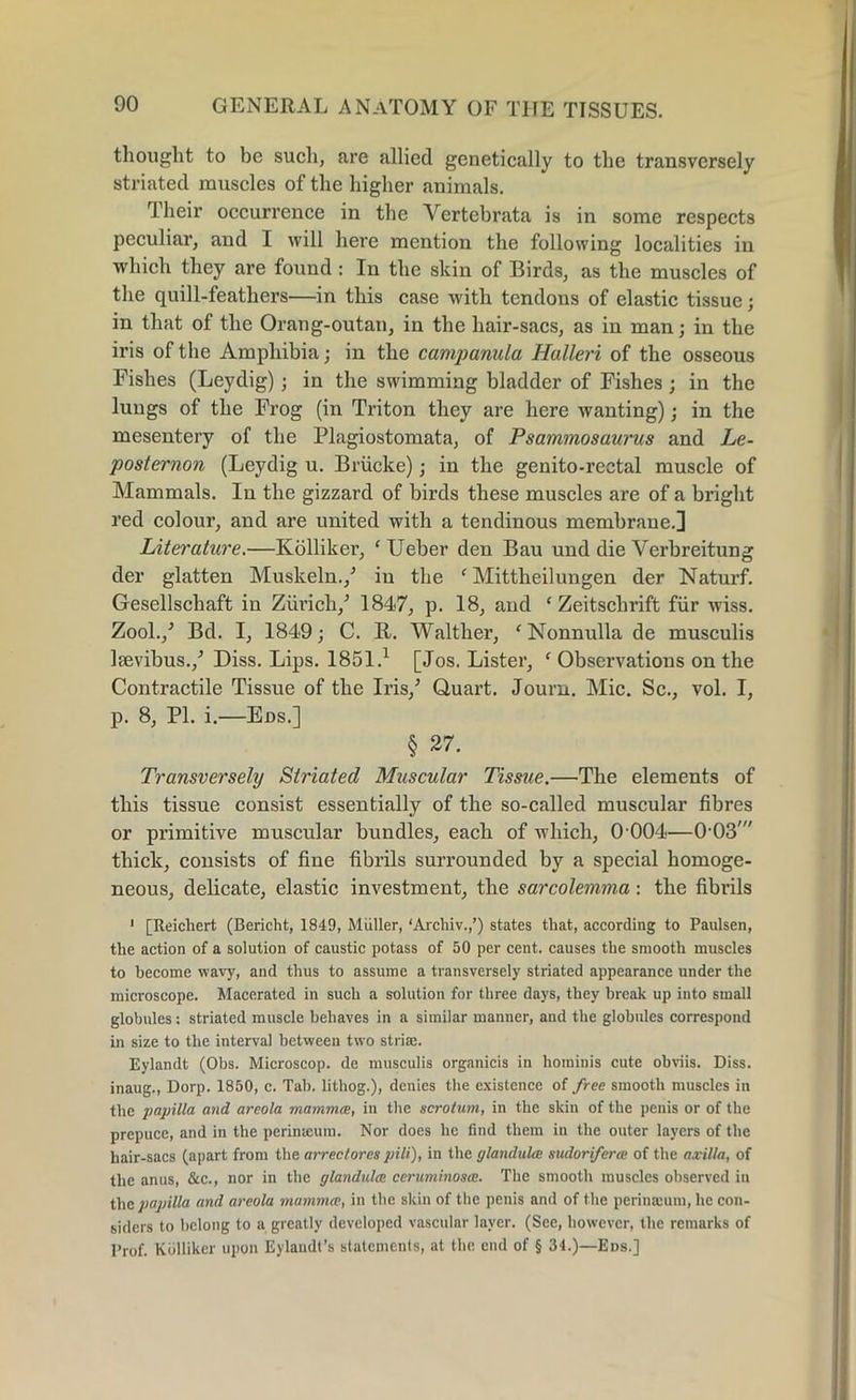 thought to be such, are allied genetically to the transversely striated muscles of the higher animals. Their occurrence in the Vertebrata is in some respects peculiar, and I will here mention the following localities in which they are found : In the skin of Birds, as the muscles of the quill-feathers—in this case with tendons of elastic tissue; in that of the Orang-outan, in the hair-sacs, as in man; in the iris of the Amphibia; in the campanula Halleri of the osseous Fishes (Leydig); in the swimming bladder of Fishes; in the lungs of the Frog (in Triton they are here wanting); in the mesentery of the Plagiostomata, of Psammosaurus and Le- poslernon (Leydig u. Briicke); in the genito-rectal muscle of Mammals. In the gizzard of birds these muscles are of a bright red colour, and are united with a tendinous membrane.] Literature.—Kolliker, fUeber den Bau und die Yerbreitung der glatten Muskeln./ in the f Mittheilungen der Naturf. Gesellschaft in Zurich/ 1847, p. 18, and ‘ Zeitschrift fur wiss. Zool./ Bd. I, 1849; C. R. Walther, ‘Nonnulla de musculis laevibus./ Diss. Lips. 1851.1 [Jos. Lister, f Observations on the Contractile Tissue of the Iris/ Quart. Journ. Mic. Sc., vol. I, p. 8, PI. i.—Eos.] § 27. Transversely Striated Muscular Tissue.—The elements of this tissue consist essentially of the so-called muscular fibres or primitive muscular bundles, each of which, 0 004—OOS' thick, consists of fine fibrils surrounded by a special homoge- neous, delicate, elastic investment, the sarcolemma : the fibrils 1 [Reichert (Bericht, 1849, Muller, ‘Arcliiv.,’) states that, according to Paulsen, the action of a solution of caustic potass of 50 per cent, causes the smooth muscles to become wavy, and thus to assume a transversely striated appearance under the microscope. Macerated in such a solution for three days, they break up into small globules: striated muscle behaves in a similar manner, and the globules correspond in size to the interval between twm striae. Eylandt (Obs. Microscop, de musculis organicis in hominis cute obviis. Diss. inaug., Dorp. 1850, c. Tab. lithog.), denies the existence of free smooth muscles in the papilla and areola mammce, in the scrotum, in the skin of the penis or of the prepuce, and in the perimeum. Nor does he find them in the outer layers of the hair-sacs (apart from the arrectorcs pili), in the glandules sudoriferce of the axilla, of the anus, &c., nor in the glandules ceruminostE. The smooth muscles observed in the papilla and areola mammce, in the skin of the penis and of the perinamm, he con- siders to belong to a greatly developed vascular layer. (See, however, the remarks of Pr0f. Kolliker upon Eylaudl’s statements, at the end of § 34.)—Eds.]