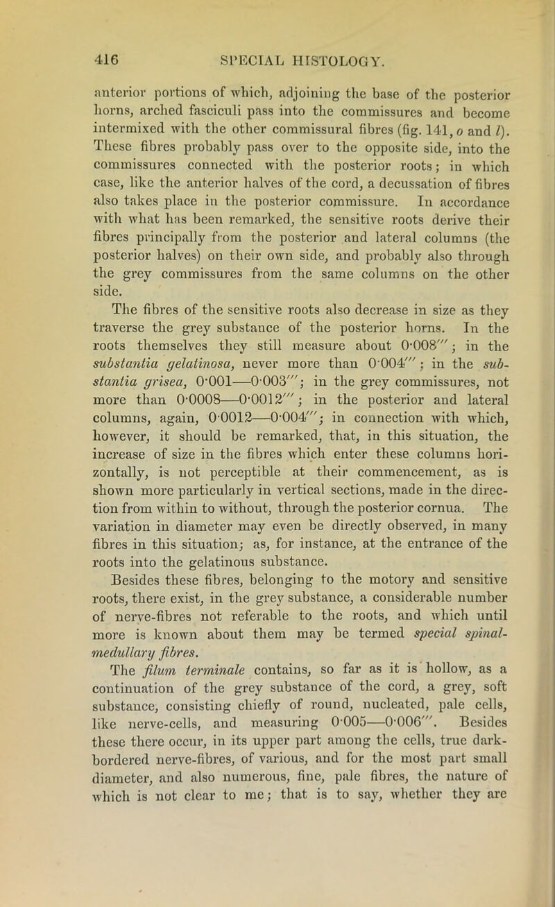 anterior portions of which, adjoining the base of the posterior horns, arched fasciculi pass into the commissures and become intermixed with the other commissural fibres (fig. 141, o and l). These fibres probably pass over to the opposite side, into the commissures connected with the posterior roots; in which case, like the anterior halves of the cord, a decussation of fibres also takes place in the posterior commissure. In accordance ■with what has been remarked, the sensitive roots derive their fibres principally from the posterior and lateral columns (the posterior halves) on their own side, and probably also through the grey commissures from the same columns on the other side. The fibres of the sensitive roots also decrease in size as they traverse the grey substance of the posterior horns. In the roots themselves they still measure about 0008'; in the substantia gelatinosa, never more than 0'004/; in the sub- stantia grisea, O’OOl—0'003'; in the grey commissures, not more than O’OOOS—O'OO^'; in the posterior and lateral columns, again, 0 0012—0-004'; in connection with which, however, it should be remarked, that, in this situation, the increase of size in the fibres which enter these columns hori- zontally, is not perceptible at their commencement, as is shown more particularly in vertical sections, made in the direc- tion from within to without, through the posterior cornua. The variation in diameter may even be directly observed, in many fibres in this situation; as, for instance, at the entrance of the roots into the gelatinous substance. Besides these fibres, belonging to the motory and sensitive roots, there exist, in the grey substance, a considerable number of nerve-fibres not referable to the roots, and which until more is known about them may be termed special spinal- meclullary fibres. The j(Hum terminale contains, so far as it is hollow, as a continuation of the grey substance of the cord, a grey, soft substance, consisting chiefly of round, nucleated, pale cells, like nerve-cells, and measuring 0005—0-006'. Besides these there occur, in its upper part among the cells, true dark- bordered nerve-fibres, of various, and for the most part small diameter, and also numerous, fine, pale fibres, the nature of wrhich is not clear to me; that is to say, whether they arc