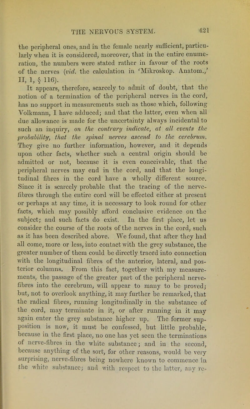 the peripheral ones, and in the female nearly sufficient, particu- larly when it is considered, moreover, that in the entire enume- ration, the numbers were stated rather in favour of the roots of the nerves (vid. the calculation in ‘Mikroskop. Anatom./ II, 1, § 116). It appears, therefore, scarcely to admit of doubt, that the notion of a termination of the peripheral nerves in the cord, has no support in measurements such as those which, following Volkmann, I have adduced; and that the latter, even when all due allowance is made for the uncertainty always incidental to such an inquiry, on the contrary indicate, at all events the probability, that the spinal nerves ascend to the cerebnim. They give no further information, however, and it depends upon other facts, whether such a central origin should be admitted or not, because it is even conceivable, that the peripheral nerves may end in the cord, and that the longi- tudinal fibres in the cord have a wholly different source. Since it is scarcely probable that the tracing of the nerve- fibres through the entire cord will be effected either at present or perhaps at any time, it is necessary to look round for other facts, which may possibly afford conclusive evidence on the subject; and such facts do exist. In the first place, let us consider the course of the roots of the nerves in the cord, such as it has been described above. We found, that after they had all come, more or less, into contact with the grey substance, the greater number of them could be directly traced into connection with the longitudinal fibres of the anterior, lateral, and pos- terior columns. From this fact, together with my measure- ments, the passage of the greater part of the peripheral nerve- fibres into the cerebrum, will appear to many to be proved; but, not to overlook anything, it may further be remarked, that the radical fibres, running longitudinally in the substance of the cord, may terminate in it, or after running in it may again enter the grey substance higher up. The former sup- position is now, it must be confessed, but little probable, because in the first place, no one has yet seen the terminations of nerve-fibres in the white substance; and in the second, because anything of the sort, for other reasons, would be very surprising, nerve-fibres being nowhere known to commence in the white substance; and with respect to the latter, any re-