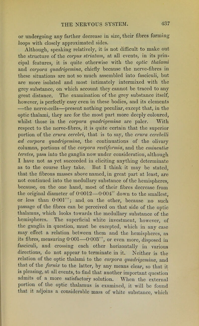 or undergoing any farther decrease in size, their fibres forming loops with closely approximated sides. Although, speaking relatively, it is not difficult to make out the structure of the corpus striatum, at all events, in its prin- cipal features, it is quite otherwise with the optic thalami and corpora quaclrigemina, chiefly because the nerve-fibres in these situations are not so much assembled into fasciculi, but are more isolated and most intimately intermixed with the grey substance, on which account they cannot be traced to any great distance. The examination of the grey substance itself, however, is perfectly easy even in these bodies, and its elements —the nerve-cells—present nothing peculiar, except that, in the optic thalami, they are for the most part more deeply coloured, whilst those in the corpora quadrigemina are paler. With respect to the nerve-fibres, it is quite certain that the superior portion of the crura cerebri, that is to say, the crura cerebelli ad corpora quadrigemina, the continuations of the olivary columns, portions of the corpora restiformia, and the eminentice teretes, pass into the ganglia now under consideration, although I have not as yet succeeded in eliciting anything determinate as to the course they take. But I think it may be stated, that the fibrous masses above named, in great part at least, are not continued into the medullary substance of the hemispheres, because, on the one hand, most of their fibres decrease from the original diameter of 0-0012—0-004' down to the smallest, or less than 0-001' • and on the other, because no such passage of the fibres can be perceived on that side of the optic thalamus, which looks towards the medullary substance of the hemispheres. The superficial white investment, however, of the ganglia in question, must be excepted, which in any case may effect a relation between them and the hemispheres, as its fibres, measuring 0-001—0-003', or even more, disposed in fasciculi, and crossing each other horizontally in various directions, do not appear to terminate in it. Neither is the relation of the optic thalami to the corpora quadrigemina, and that of the fornix to the latter, by any means clear, so that it is pleasing, at all events, to find that another important question admits of a more satisfactory solution. When the external portion of the optic thalamus is examined, it will be found that it adjoins a considerable mass of white substance, which