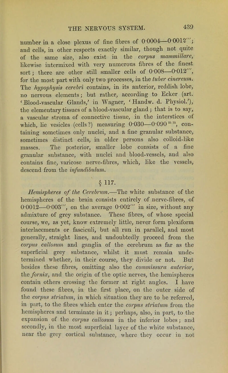 number in a close plexus of fine fibres of 0 0004—0 0012 ; and cells, in other respects exactly similar, though not quite of the same size, also exist in the corpus mammillare, likewise intermixed with very numerous fibres of the finest sort; there are other still smaller cells of 0-008—0'012 , for the most part with only two processes, in the tuber cinereum. The hypophysis cerebri contains, in its anterior, reddish lobe, no nervous elements; but rather, according to Ecker (art. ‘ Blood-vascular Glands/ in Wagner, ‘Handw. d. Physiol/), the elementary tissues of a blood-vascular gland; that is to say, a vascular stroma of connective tissue, in the interstices of which, lie vesicles (cells?) measuring 0'030—0-090mm, con- taining sometimes only nuclei, and a fine granular substance, sometimes distinct cells, in older persons also colloid-like masses. The posterior, smaller lobe consists of a fine granular substance, with nuclei and blood-vessels, and also contains fine, varicose nerve-fibres, which, like the vessels, descend from the infundibulum. § H7. Hemispheres of the Cerebrum.—The white substance of the hemispheres of the brain consists entirely of nerve-fibres, of 00012—0-003', on the average 0,002/ in size, without any admixture of grey substance. These fibres, of whose special course, we, as yet, know extremely little, never form plexiform interlacements or fasciculi, but all run in parallel, and most generally, straight lines, and undoubtedly proceed from the corpus callosum and ganglia of the cerebrum as far as the superficial grey substance, whilst it must remain unde- termined whether, in their course, they divide or not. But besides these fibres, omitting also the commissura anterior, the fornix, and the origin of the optic nerves, the hemispheres contain others crossiug the former at right angles. I have found these fibres, in the first place, on the outer side of the corpus striatum, in which situation they are to be referred, in part, to the fibres which enter the corpus striatum from the hemispheres and terminate in it; perhaps, also, in part, to the expansion of the corpus callosum in the inferior lobes; and secondly, in the most superficial layer of the white substance, near the grey cortical substance, where they occur in not