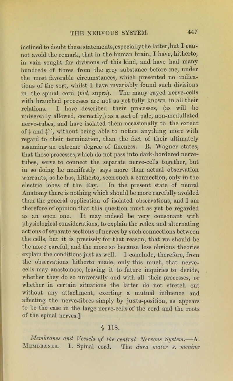 inclined to doubt these statements,especially the latter, hut I can- not avoid the remark, that in the human brain, I have, hitherto, in vain sought for divisions of this kind, and have had many hundreds of fibres from the grey substance before me, under the most favorable circumstances, which presented no indica- tions of the sort, whilst I have invariably found such divisions in the spinal cord (vid. supra). The many rayed nerve-cells with branched processes are not as yet fully known in all their relations. I have described their processes, (as will be universally allowed, correctly,) as a sort of pale, non-medullated nerve-tubes, and have isolated them occasionally to the extent of I and ±', without being able to notice anything more with regard to their termination, than the fact of their ultimately assuming an extreme degree of fineness. R,. Wagner states, that those processes, which do not pass into dark-bordered nerve- tubes, serve to connect the separate nerve-cells together, but in so doing he manifestly says more than actual observation warrants, as he has, hitherto, seen such a connection, only in the electric lobes of the Ray. In the present state of neural Anatomy there is nothing which should be more carefully avoided than the general application of isolated observations, and 1 am therefore of opinion that this question must as yet be regarded as an open one. It may indeed be very consonant with physiological considerations, to explain the reflex and alternating actions of separate sections of nerves by such connections between the cells, but it is precisely for that reason, that we should be the more careful, and the more so because less obvious theories explain the conditions just as well. I conclude, therefore, from the observations hitherto made, only this much, that nerve- cells may anastomose, leaving it to future inquiries to decide, whether they do so universally and with all their processes, or whether in certain situations the latter do not stretch out without any attachment, exerting a mutual influence and affecting the nerve-fibres simply by juxta-position, as appears to be the case in the large nerve-cells of the cord and the roots of the spinal nerves.] $ 118. Membranes and Vessels of the central Nervous System.—A. Membranes. 1. Spinal cord. The dura mater s. meninx