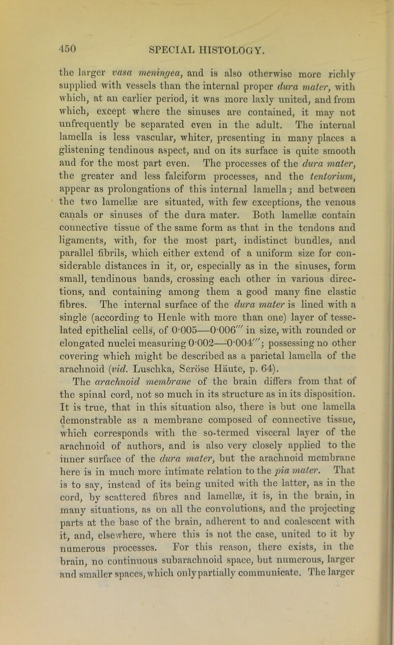 the larger vasa meningea, and is also otherwise more richly supplied with vessels than the internal proper dura mater, with which, at an earlier period, it was more laxly united, and from which, except where the sinuses are contained, it may not unfrequently be separated even in the adult. The internal lamella is less vascular, whiter, presenting in many places a glistening tendinous aspect, and on its surface is quite smooth and for the most part even. The processes of the dura mater, the greater and less falciform processes, and the tentorium, appear as prolongations of this internal lamella; and between the two lamellse are situated, with few exceptions, the venous canals or sinuses of the dura mater. Both lamellae contain connective tissue of the same form as that in the tendons and ligaments, with, for the most part, indistinct bundles, and parallel fibrils, which either extend of a uniform size for con- siderable distances in it, or, especially as in the sinuses, form small, tendinous bands, crossing each other in various direc- tions, and containing among them a good many fine elastic fibres. The internal surface of the dura mater is lined with a single (according to Henle with more than one) layer of tesse- lated epithelial cells, of 0 005—0 006/ in size, with rounded or elongated nuclei measuring 0'002—O’OOd/; possessing no other covering which might be described as a parietal lamella of the arachnoid (vid. Lusclika, Serose Haute, p. 64<). The arachnoid membrane of the brain differs from that of the spinal cord, not so much in its structure as in its disposition. It is true, that in this situation also, there is but one lamella demonstrable as a membrane composed of connective tissue, which corresponds with the so-termed visceral layer of the arachnoid of authors, and is also very closely applied to the inner surface of the dura mater, but the arachnoid membrane here is in much more intimate relation to the jna mater. That is to say, instead of its being united with the latter, as in the cord, by scattered fibres and lamellae, it is, in the brain, in many situations, as on all the convolutions, and the projecting parts at the base of the brain, adherent to and coalescent with it, and, elsewhere, where this is not the case, united to it by numerous processes. For this reason, there exists, in the brain, no continuous subarachnoid space, but numerous, larger and smaller spaces, which only partially communicate. The larger