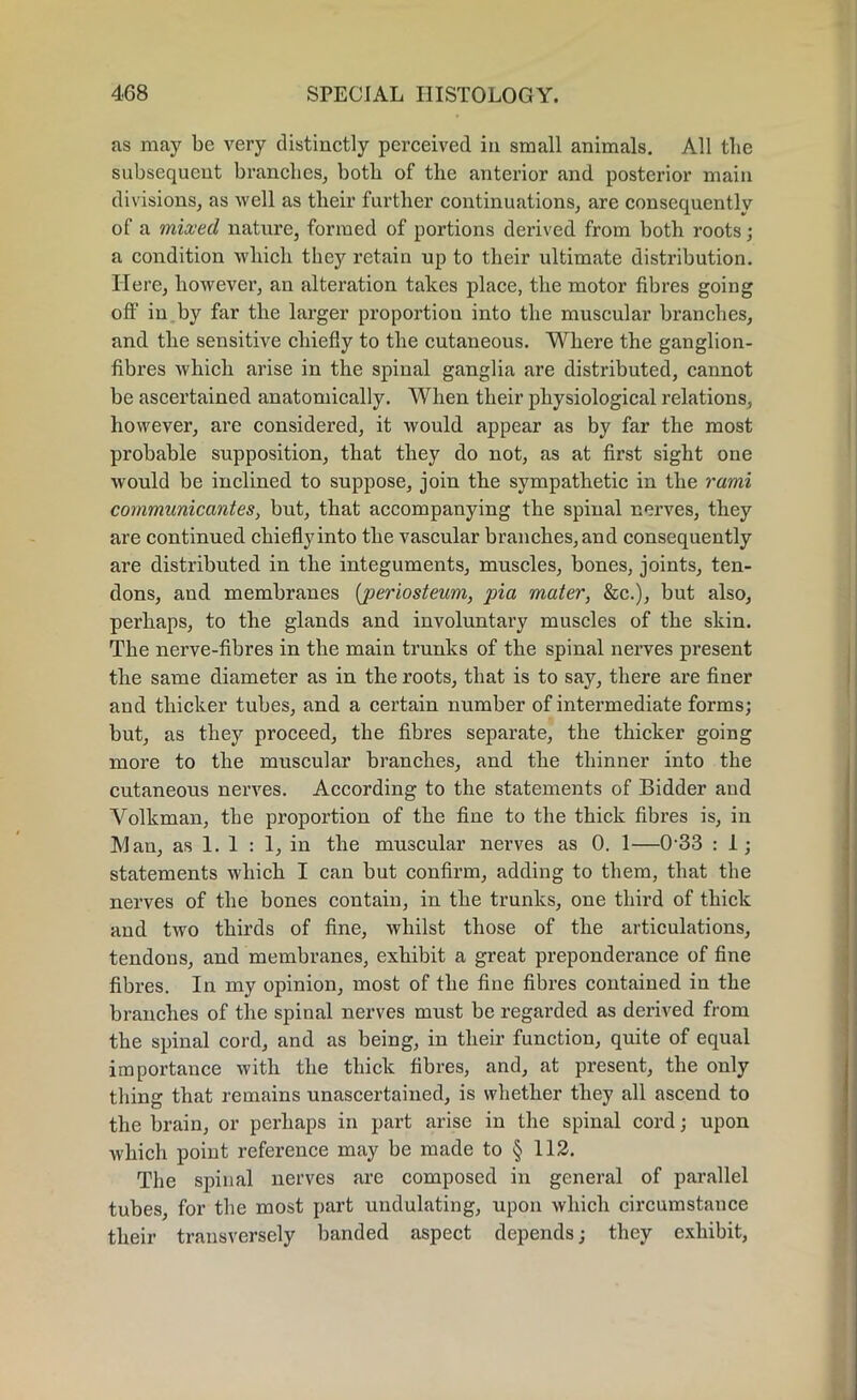 as may be very distinctly perceived in small animals. All the subsequent branches, both of the anterior and posterior main divisions, as well as their further continuations, are consequently of a mixed nature, formed of portions derived from both roots; a condition which they retain up to their ultimate distribution. Here, however, an alteration takes place, the motor fibres going off in by far the larger proportion into the muscular branches, and the sensitive chiefly to the cutaneous. Where the ganglion- fibres which arise in the spinal ganglia are distributed, cannot be ascertained anatomically. When their physiological relations, however, are considered, it would appear as by far the most probable supposition, that they do not, as at first sight one would be inclined to suppose, join the sympathetic in the rami communicant es, but, that accompanying the spinal nerves, they are continued chieflyinto the vascular branches, and consequently are distributed in the integuments, muscles, bones, joints, ten- dons, and membranes (periosteum, pia mater, &c.), but also, perhaps, to the glands and involuntary muscles of the skin. The nerve-fibres in the main trunks of the spinal nerves present the same diameter as in the roots, that is to say, there are finer and thicker tubes, and a certain number of intermediate forms; but, as they proceed, the fibres separate, the thicker going more to the muscular branches, and the thinner into the cutaneous nerves. According to the statements of Bidder and Volkman, the proportion of the fine to the thick fibres is, in Man, as 1. 1 : 1, in the muscular nerves as 0. 1—0-33 : 1; statements which I can but confirm, adding to them, that the nerves of the bones contain, in the trunks, one third of thick and two thirds of fine, whilst those of the articulations, tendons, and membranes, exhibit a great preponderance of fine fibres. In my opinion, most of the fine fibres contained in the branches of the spinal nerves must be regarded as derived from the spinal cord, and as being, in their function, quite of equal importance with the thick fibres, and, at present, the only thing that remains unascertained, is whether they all ascend to the brain, or perhaps in part arise in the spinal cord; upon which point reference may be made to § 112. The spinal nerves are composed in general of parallel tubes, for the most part undulating, upon which circumstance their transversely banded aspect depends; they exhibit,