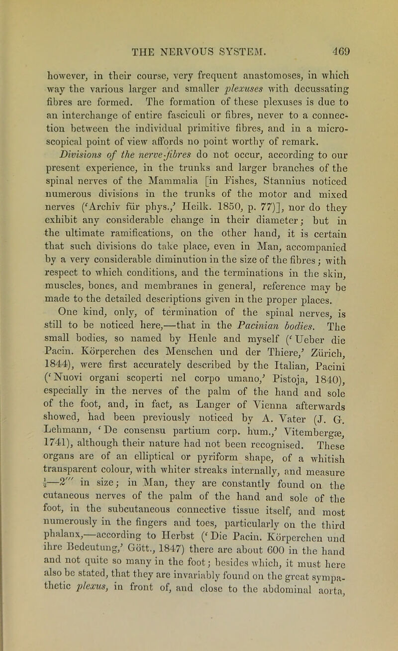 however, in their course, very frequent anastomoses, in which way the various larger and smaller plexuses with decussating fibres are formed. The formation of these plexuses is due to an interchange of entire fasciculi or fibres, never to a connec- tion between the individual primitive fibres, and in a micro- scopical point of view affords no point worthy of remark. Divisions of the nerve-fibres do not occur, according to our present experience, in the trunks and larger branches of the spinal nerves of the Mammalia [in Fishes, Stannius noticed numerous divisions in the trunks of the motor and mixed nerves ('Archiv fur phys./ Heilk. 1850, p. 77)], nor do they exhibit any considerable change in their diameter; but in the ultimate ramifications, on the other hand, it is certain that such divisions do take place, even in Man, accompanied by a very considerable diminution in the size of the fibres ; with respect to which conditions, and the terminations in the skin, muscles, bones, and membranes in general, reference may be made to the detailed descriptions given in the proper places. One kind, only, of termination of the spinal nerves, is still to be noticed here,—that in the Pacinian bodies. The small bodies, so named by Henle and myself (f Ueber die Pacin. Korperchen des Menschen nnd der Thiere/ Zurich, 1844), were first accurately described by the Italian, Pacini (‘ Nuovi organi scoperti nel corpo umano/ Pistoja, 1840), especially in the nerves of the palm of the hand and sole of the foot, and, in fact, as Langer of Vienna afterwards showed, had been previously noticed by A. Vater (J. G. Lehmann, ( De consensu partium corp. hum./ Vitembergm, 1741), although their nature had not been recognised. These organs are of an elliptical or pyriform shape, of a whitish transparent colour, with whiter streaks internally, and measure i—2' in size; in Man, they are constantly found on the cutaneous nerves of the palm of the hand and sole of the foot, in the subcutaneous connective tissue itself, and most numerously in the fingers and toes, particularly on the third phalanx, according to Herbst (f Die Pacin. Korperchen und ihre Bedeutung/ Gott., 1847) there are about 600 in the hand and not quite so many in the foot; besides which, it must here also be stated, that they are invariably found on the great sympa- thetic plexus, in front of, and close to the abdominal aorta,