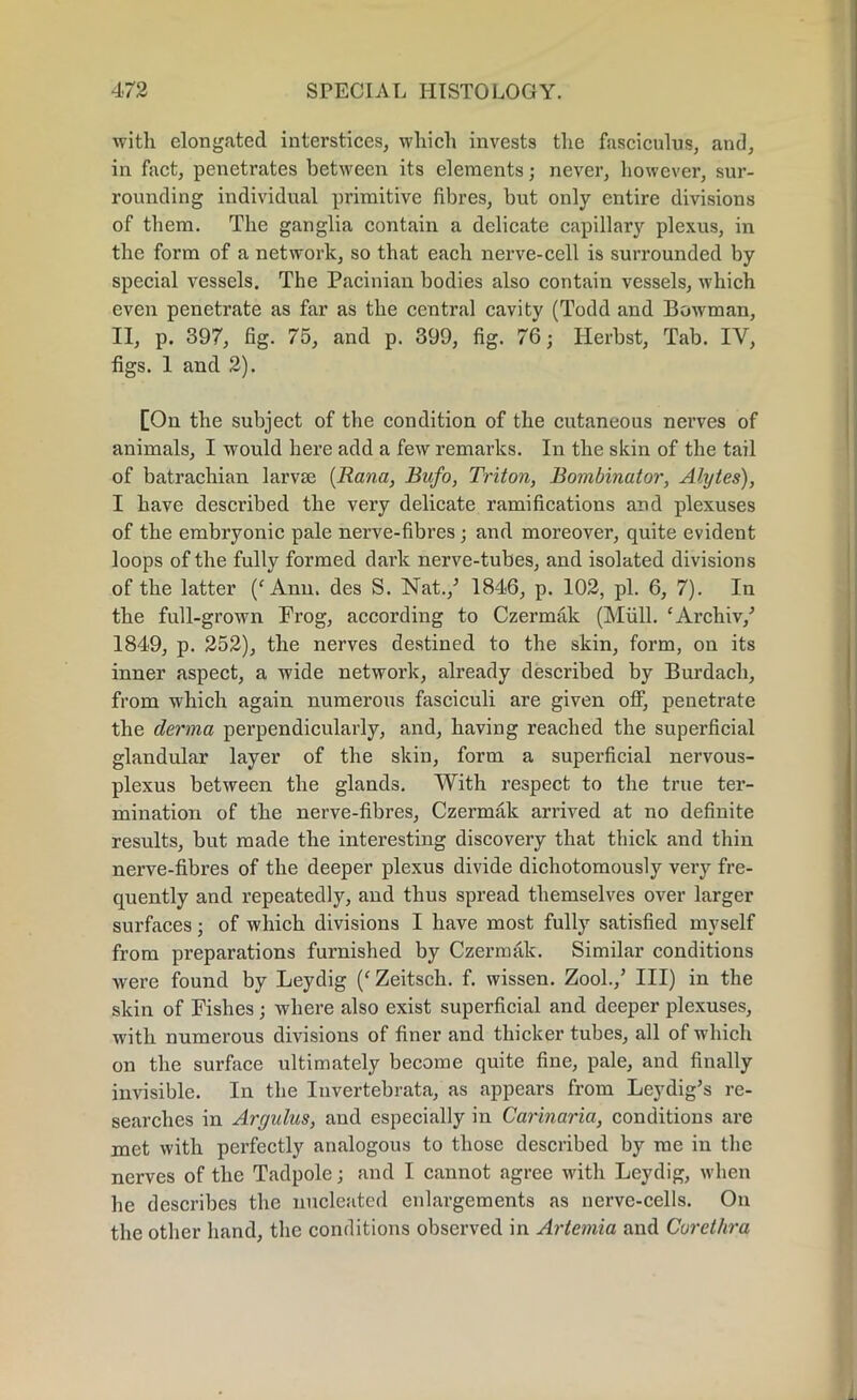 with elongated interstices, which invests the fasciculus, and, in fact, penetrates between its elements; never, however, sur- rounding individual primitive fibres, but only entire divisions of them. The ganglia contain a delicate capillary plexus, in the form of a network, so that each nerve-cell is surrounded by special vessels. The Pacinian bodies also contain vessels, which even penetrate as far as the central cavity (Todd and Bowman, II, p. 397, fig. 75, and p. 399, fig. 76; Herbst, Tab. IV, figs. 1 and 2). [On the subject of the condition of the cutaneous nerves of animals, I would here add a few remarks. In the skin of the tail of batrachian larvae (Rana, Bufo, Triton, Bombinator, Alytes), I have described the very delicate ramifications and plexuses of the embryonic pale nerve-fibres; and moreover, quite evident loops of the fully formed dark nerve-tubes, and isolated divisions of the latter /Ann. des S. Nat./ 1846, p. 102, pi. 6, 7). In the full-grown Frog, according to Czermak (Mull. ‘Archiv/ 1849, p. 252), the nerves destined to the skin, form, on its inner aspect, a wide network, already described by Burdach, from which again numerous fasciculi are given olf, penetrate the derma perpendicularly, and, having reached the superficial glandular layer of the skin, form a superficial nervous- plexus between the glands. With respect to the true ter- mination of the nerve-fibres, Czermak arrived at no definite results, but made the interesting discovery that thick and thin nerve-fibres of the deeper plexus divide dichotomously very fre- quently and repeatedly, and thus spread themselves over larger surfaces; of which divisions I have most fully satisfied myself from preparations furnished by Czermak. Similar conditions were found by Leydig /Zeitsch. f. wissen. Zool./ Ill) in the skin of Pishes; where also exist superficial and deeper plexuses, with numerous divisions of finer and thicker tubes, all of which on the surface ultimately become quite fine, pale, and finally invisible. In the Invertebrata, as appears from Leydig’s re- searches in Argulus, and especially in Carinaria, conditions are met with perfectly analogous to those described by me in the nerves of the Tadpole; and I cannot agree with Leydig, when he describes the nucleated enlargements as nerve-cells. On the other hand, the conditions observed in Artemia and Curethra