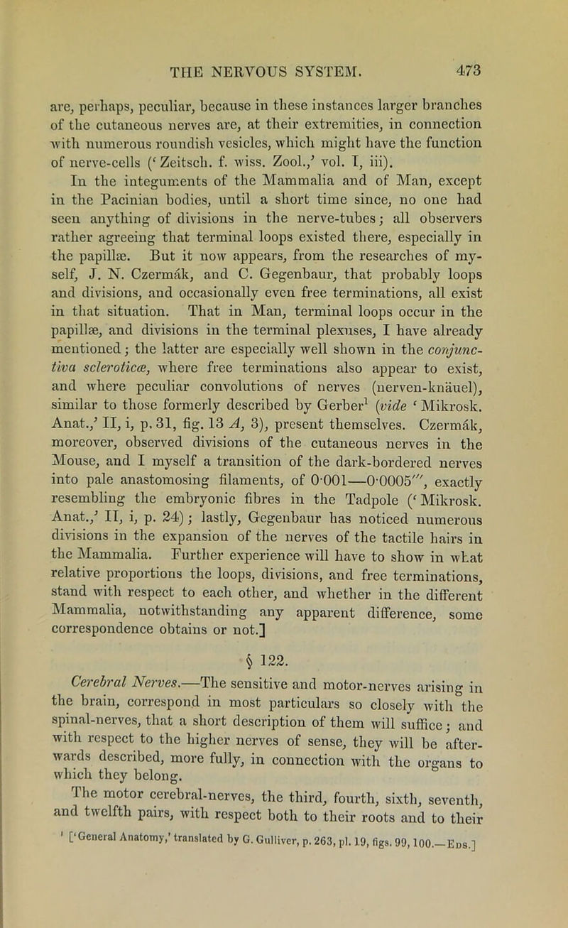 are, perhaps, peculiar, because in these instances larger branches of the cutaneous nerves are, at their extremities, in connection -with numerous roundish vesicles, which might have the function of nerve-cells /Zeitsch. f. wiss. Zool./ vol. I, iii). In the integuments of the Mammalia and of Man, except in the Pacinian bodies, until a short time since, no one had seen anything of divisions in the nerve-tubes; all observers rather agreeing that terminal loops existed there, especially in the papillae. But it now appears, from the researches of my- self, J. N. Czermak, and C. Gegenbaur, that probably loops and divisions, and occasionally even free terminations, all exist in that situation. That in Man, terminal loops occur in the papillae, and divisions in the terminal plexuses, I have already mentioned; the latter are especially well shown in the conjunc- tiva sclerotica, where free terminations also appear to exist, and where peculiar convolutions of nerves (nerven-knauel), similar to those formerly described by Gerber1 (vide ‘ Mikrosk. Anat./ II, i, p, 31, fig. 13 A, 3), present themselves. Czermak, moreover, observed divisions of the cutaneous nerves in the Mouse, and I myself a transition of the dark-bordered nerves into pale anastomosing filaments, of O'OOl—00005', exactly resembling the embryonic fibres in the Tadpole (‘ Mikrosk. Anat./ II, i, p. 24); lastly, Gegenbaur has noticed numerous divisions in the expansion of the nerves of the tactile hairs in the Mammalia. Further experience will have to show in what relative proportions the loops, divisions, and free terminations, stand with respect to each other, and whether in the different Mammalia, notwithstanding any apparent difference, some correspondence obtains or not.] § 122. Cerebral Nerves.—The sensitive and motor-nerves arising in the brain, correspond in most particulars so closely with the spinal-nerves, that a short description of them will suffice; and with respect to the higher nerves of sense, they will be after- wards described, more fully, in connection with the organs to which they belong. 1 lie motor cerebral-nerves, the third, fourth, sixth, seventh, and twelfth pairs, with respect both to their roots and to their 1 [‘General Anatomy,’ translated by G. Gulliver, p. 263, pi. 19, figs. 99, lOO.-Ens.]