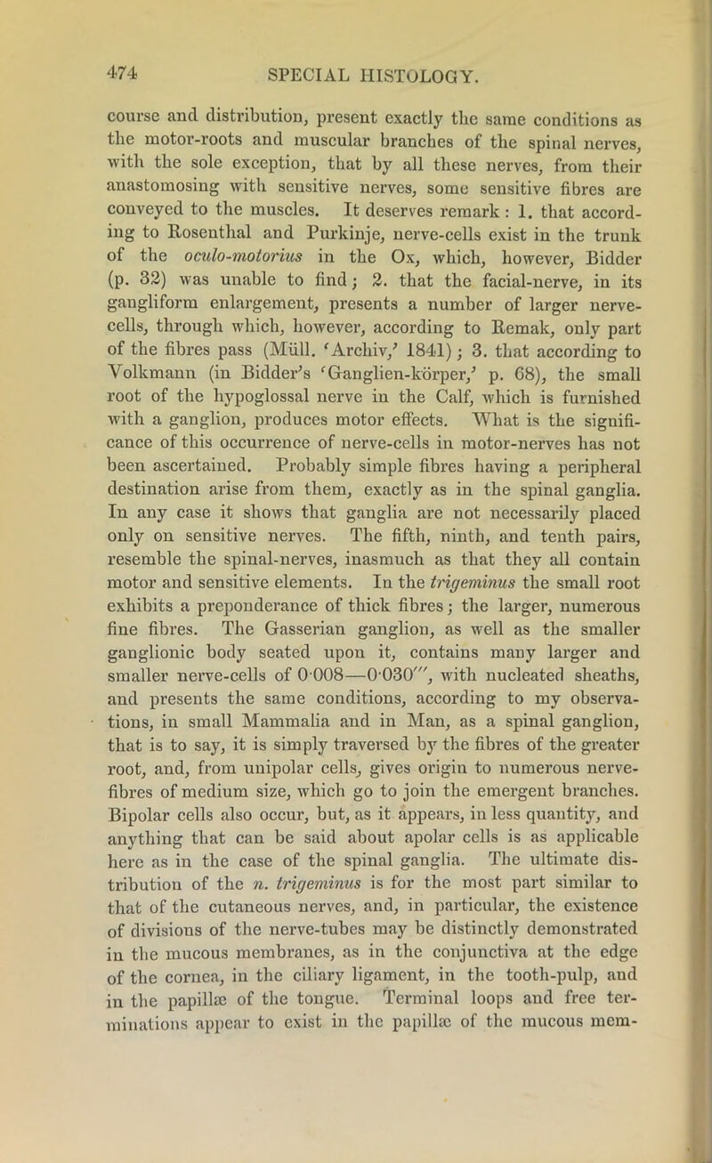 course and distribution, present exactly the same conditions as the motor-roots and muscular branches of the spinal nerves, with the sole exception, that by all these nerves, from their anastomosing with sensitive nerves, some sensitive fibres are conveyed to the muscles. It deserves remark : 1. that accord- ing to Rosenthal and Purkinje, nerve-cells exist in the trunk of the oculo-motorius in the Ox, which, however, Bidder (p. 32) was unable to find; 2. that the facial-nerve, in its gangliform enlargement, presents a number of larger nerve- cells, through which, however, according to Remak, only part of the fibres pass (Mull. ‘Archiv/ 1841); 3. that according to Volkmann (in Bidder’s fGanglien-korper/ p. 68), the small root of the hypoglossal nerve in the Calf, which is furnished with a ganglion, produces motor effects. What is the signifi- cance of this occurrence of nerve-cells in motor-nerves has not been ascertained. Probably simple fibres having a peripheral destination arise from them, exactly as in the spinal ganglia. In any case it shows that ganglia are not necessarily placed only on sensitive nerves. The fifth, ninth, and tenth pairs, resemble the spinal-nerves, inasmuch as that they all contain motor and sensitive elements. In the trigeminus the small root exhibits a preponderance of thick fibres; the larger, numerous fine fibres. The Gasserian ganglion, as well as the smaller ganglionic body seated upon it, contains many larger and smaller nerve-cells of 0 008—G’030', with nucleated sheaths, and presents the same conditions, according to my observa- tions, in small Mammalia and in Man, as a spinal ganglion, that is to say, it is simply traversed by the fibres of the greater root, and, from unipolar cells, gives origin to numerous nerve- fibres of medium size, which go to join the emergent branches. Bipolar cells also occur, but, as it appears, in less quantity, and anything that can be said about apolar cells is as applicable here as in the case of the spinal ganglia. The ultimate dis- tribution of the n. trigeminus is for the most part similar to that of the cutaneous nerves, and, in particular, the existence of divisions of the nerve-tubes may be distinctly demonstrated in the mucous membranes, as in the conjunctiva at the edge of the cornea, in the ciliary ligament, in the tooth-pulp, and in the papillae of the tongue. Terminal loops and free ter- minations appear to exist in the papillae of the mucous mem-
