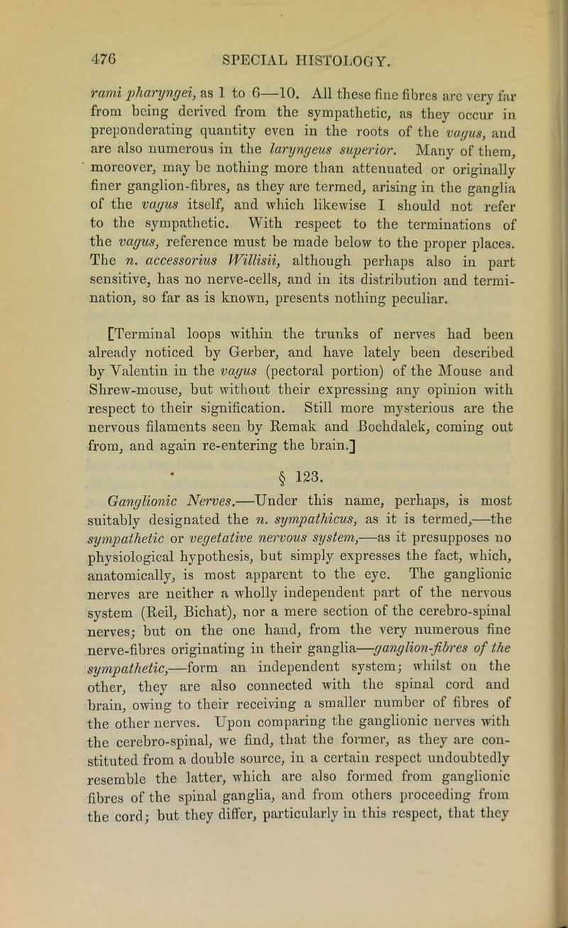 rami pharyngei, as 1 to 6—10. All these fine fibres arc very far from being derived from the sympathetic, as they occur in preponderating quantity even in the roots of the vagus, and are also numerous in the laryngeus superior. Many of them, moreover, may be nothing more than attenuated or originally finer ganglion-fibres, as they are termed, arising in the ganglia of the vagus itself, and which likewise I should not refer to the sympathetic. With respect to the terminations of the vagus, reference must be made below to the proper places. The n. accessorius Willisii, although perhaps also in part sensitive, has no nerve-cells, and in its distribution and termi- nation, so far as is known, presents nothing peculiar. [Terminal loops within the trunks of nerves had been already noticed by Gerber, and have lately been described by Valentin in the vagus (pectoral portion) of the Mouse and Shrew-mouse, but without their expressing any opinion with respect to their signification. Still more mysterious are the nervous filaments seen by Remak and Bochdalek, coming out from, and again re-entering the brain.] § 123. Ganglionic Nerves.—Under this name, perhaps, is most suitably designated the n. sympathicus, as it is termed,—the sympathetic or vegetative nervous system,—as it presupposes no physiological hypothesis, but simply expresses the fact, which, anatomically, is most apparent to the eye. The ganglionic nerves are neither a wholly independent part of the nervous system (Reil, Bichat), nor a mere section of the cerebro-spinal nerves; but on the one hand, from the very numerous fine nerve-fibres originating in their ganglia—ganglion-fibres of the sympathetic,—form an independent system; whilst on the other, they are also connected with the spinal cord and brain, owing to their receiving a smaller number of fibres of the other nerves. Upon comparing the ganglionic nerves with the cerebro-spinal, we find, that the former, as they are con- stituted from a double source, in a certain respect undoubtedly resemble the latter, which are also formed from ganglionic fibres of the spinal ganglia, and from others proceeding from the cord; but they differ, particularly in this respect, that they