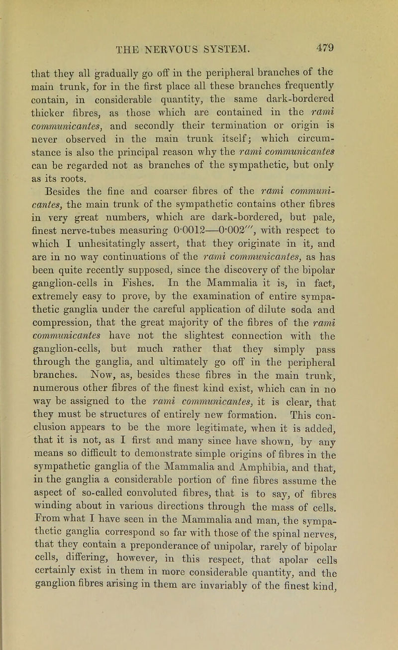 that they all gradually go off in the peripheral branches of the main trunk, for in the first place all these branches frequently contain, in considerable quantity, the same dark-bordered thicker fibres, as those which are contained in the rami communicantes, and secondly their termination or origin is never observed in the main trunk itself; which circum- stance is also the principal reason why the rami communicantes can be regarded not as branches of the sympathetic, but only as its roots. Besides the fine and coarser fibres of the rami communi- cantes, the main trunk of the sympathetic contains other fibres in very great numbers, which are dark-bordered, but pale, finest nerve-tubes measuring 00012—0002', with respect to which I unhesitatingly assert, that they originate in it, and are in no way continuations of the rami communicantes, as has been quite recently supposed, since the discovery of the bipolar ganglion-cells in Fishes. In the Mammalia it is, in fact, extremely easy to prove, by the examination of entire sympa- thetic ganglia under the careful application of dilute soda and compression, that the great majority of the fibres of the rami communicantes have not the slightest connection with the ganglion-cells, but much rather that they simply pass through the ganglia, and ultimately go off in the peripheral branches. Now, as, besides these fibres in the main trunk, numerous other fibres of the finest kind exist, which can in no way be assigned to the rami communicantes, it is clear, that they must be structures of entirely new formation. This con- clusion appears to be the more legitimate, when it is added, that it is not, as I first and many since have shown, by any means so difficult to demonstrate simple origins of fibres in the sympathetic ganglia of the Mammalia and Amphibia, and that, in the ganglia a considerable portion of fine fibres assume the aspect of so-called convoluted fibres, that is to say, of fibres winding about in various directions through the mass of cells. From what I have seen in the Mammalia and man, the sympa- thetic ganglia correspond so far with those of the spinal nerves, that they contain a preponderance of unipolar, rarely of bipolar cells, differing, however, in this respect, that apolar cells certainly exist in them in more considerable quantity, and the ganglion fibres arising in them arc invariably of the finest kind,