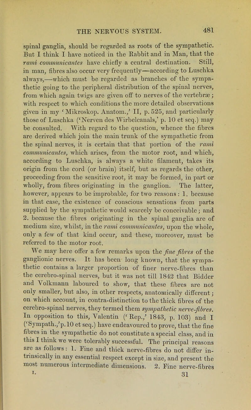 spinal ganglia, should be regarded as roots of the sympathetic. But I think I have noticed in the Rabbit and in Man, that the rami communicantes have chiefly a central destination. Still, in man, fibres also occur very frequently—according to Luschka always,—which must be regarded as branches of the sympa- thetic going to the peripheral distribution of the spinal nerves, from which again twigs are given off to nerves of the vertebrse; with respect to which conditions the more detailed observations given in my ' Mikroskop. Anatom./ II, p. 525, and particularly those of Luschka (‘Nerven des Wirbelcanals/ p. 10 et seq.) may be consulted. With regard to the question, whence the fibres are derived which join the main trunk of the sympathetic from the spinal nerves, it is certain that that portion of the rami communicantes, which arises, from the motor root, and which, according to Luschka, is always a white filament, takes its origin from the cord (or brain) itself, but as regards the other, proceeding from the sensitive root, it may be formed, iu part or wholly, from fibres originating in the ganglion. The latter, however, appears to be improbable, for two reasons: 1. because in that case, the existence of conscious sensations from parts supplied by the sympathetic would scarcely be conceivable; and 2. because the fibres originating in the spinal ganglia are of medium size, whilst, in the rami communicantes, upon the whole, only a few of that kind occur, and these, moreover, must be referred to the motor root. We may here offer a few remarks upon the fine fibres of the ganglionic nerves. It has been long known, that the sympa- thetic contains a larger proportion of finer nerve-fibres than the cerebro-spinal nerves, but it was not till 1842 that Bidder and Volkmann laboured to show, that these fibres are not only smaller, but also, in other respects, anatomically different; on which account, in contra-distinction to the thick fibres of the cerebro-spinal nerves, they termed them sympathetic nerve-fibres. In opposition to this, Valentin ('Rep./ 1843, p. 103) and I ('Sympath./p.lO et seq.) have endeavoured to prove, that the fine fibies in the sympathetic do not constitute a special class, and in this I think we were tolerably successful. The principal reasons are as follows : 1. Fine and thick nerve-fibres do not differ in- trinsically in any essential respect except in size, and present the most numerous intermediate dimensions. 2. Fine nerve-fibres