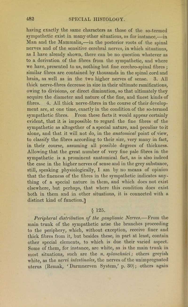 having exactly the same characters as those of the so-termed sympathetic exist in many other situations, as for instance,—in Man and the Mammalia,—in the posterior roots of the spinal nerves and of the sensitive cerebral nerves, in which situations, as I have already shown, there can be no question whatever as to a derivation of the fibres from the sympathetic, and where we have, presented to us, nothing but fine cerebro-spinal fibres ; similar fibres are contained by thousands in the spinal cord and brain, as well as in the two higher nerves of sense. 3. All thick nerve-fibres decrease in size in their ultimate ramifications, owing to divisions, or direct diminution, so that ultimately they acquire the diameter and nature of the fine, and finest kinds of fibres. 4. All thick nerve-fibres in the course of their develop- ment are, at one time, exactly in the condition of the so-termed sympathetic fibres. From these facts it would appear certainly evident, that it is impossible to regard the fine fibres of the sympathetic as altogether of a special nature, and peculiar to it alone, and that it will not do, in the anatomical point of view, to classify the fibres according to their size, very many in fact, in their course, assuming all possible degrees of thickness. Allowing that the great number of very fine pale fibres in the sympathetic is a prominent anatomical fact, as is also indeed the case in the higher nerves of sense and in the grey substance, still, speaking physiologically, I am by no means of opinion that the fineness of the fibres in the sympathetic indicates any- thing of a special nature in them, and which does not exist elsewhere, but perhaps, that where this condition does exist both in them and in other situations, it is connected with a distinct kind of function.] § 125. Peripheral distribution of the ganglionic Nerves.—From the main trunk of the sympathetic arise the branches proceeding to the periphery, which, without exception, receive finer and thick fibres from it, but besides these, in part at least, contain other special elements, to which is due their varied aspect. Some of them, for instance, are white, as is the main trunk in most situations, such are the n. splanchnici; others greyish white, as the nervi intestinales, the nerves of the unimpregnated uterus (Remak, 'Darmnerven System/ p. 30); others again