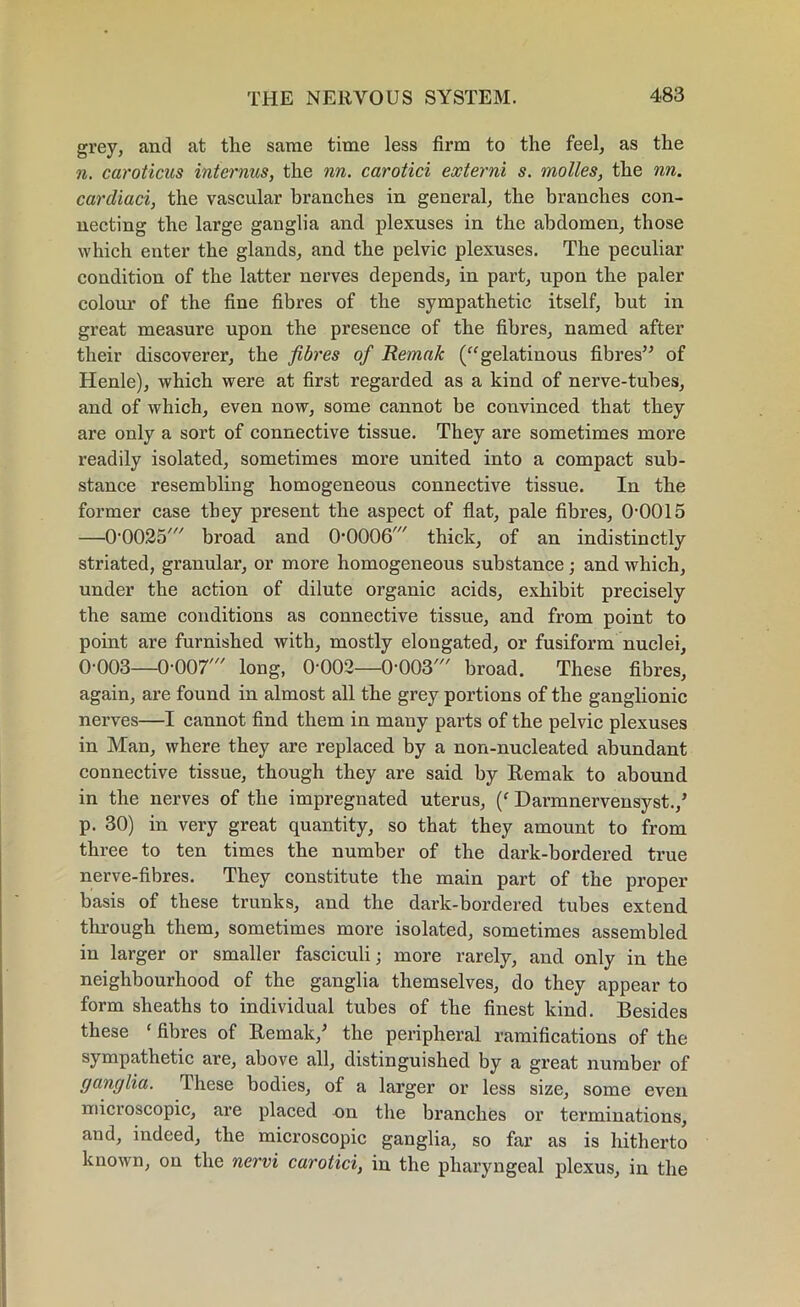grey, and at tlie same time less firm to the feel, as the n. caroticus interims, the nn. carotid externi s. molles, the nn. carcliaci, the vascular branches in general, the branches con- necting the large ganglia and plexuses in the abdomen, those which enter the glands, and the pelvic plexuses. The peculiar condition of the latter nerves depends, in part, upon the paler colour of the fine fibres of the sympathetic itself, but in great measure upon the presence of the fibres, named after their discoverer, the fibres of Remak (“gelatinous fibres” of Henle), which were at first regarded as a kind of nerve-tubes, and of which, even now, some cannot be convinced that they are only a sort of connective tissue. They are sometimes more readily isolated, sometimes more united into a compact sub- stance resembling homogeneous connective tissue. In the former case they present the aspect of flat, pale fibres, 00015 —0-0025' broad and O’OOOG' thick, of an indistinctly striated, granular, or more homogeneous substance; and which, under the action of dilute organic acids, exhibit precisely the same conditions as connective tissue, and from point to point are furnished with, mostly elongated, or fusiform nuclei, 0-003—0-007' long, 0-002—0-003' broad. These fibres, again, are found in almost all the grey portions of the ganglionic nerves—I cannot find them in many parts of the pelvic plexuses in Man, where they are replaced by a non-nucleated abundant connective tissue, though they are said by Remak to abound in the nerves of the impregnated uterus, (‘ Darmnervensyst./ p. 30) in very great quantity, so that they amount to from three to ten times the number of the dark-bordered true nerve-fibres. They constitute the main part of the proper basis of these trunks, and the dark-bordered tubes extend through them, sometimes more isolated, sometimes assembled in larger or smaller fasciculi; more rarely, and only in the neighbourhood of the ganglia themselves, do they appear to form sheaths to individual tubes of the finest kind. Besides these ‘ fibres of Remak/ the peripheral ramifications of the sympathetic are, above all, distinguished by a great number of ganglia. These bodies, of a larger or less size, some even microscopic, are placed on the branches or terminations, and, indeed, the microscopic ganglia, so far as is hitherto known, on the nervi carotid, in the pharyngeal plexus, in the