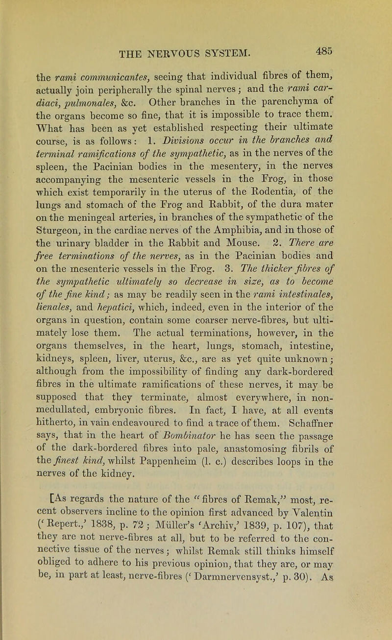 the rami communicantes, seeing that individual fibres of them, actually join peripherally the spinal nerves; and the rami car- diaci, pidmonales, &c. Other branches in the parenchyma of the organs become so fine, that it is impossible to trace them. What has been as yet established respecting their ultimate course, is as follows: 1. Divisions occur in the branches and terminal ramifications of the sympathetic, as in the nerves of the spleen, the Pacinian bodies in the mesentery, in the nerves accompanying the mesenteric vessels in the Frog, in those which exist temporarily in the uterus of the Rodentia, of the lungs and stomach of the Frog and Rabbit, of the dura mater on the meningeal arteries, in branches of the sympathetic of the Sturgeon, in the cardiac nerves of the Amphibia, and in those of the urinary bladder in the Rabbit and Mouse. 2. There are free terminations of the nerves, as in the Pacinian bodies and on the mesenteric vessels in the Frog. 3. The thicker fibres of the sympathetic ultimately so decrease in size, as to become of the fine kind; as may be readily seen in the rami intestinales, lienales, and hepatici, which, indeed, even in the interior of the organs in question, contain some coarser nerve-fibres, but ulti- mately lose them. The actual terminations, however, in the organs themselves, in the heart, lungs, stomach, intestine, kidneys, spleen, liver, uterus, &c., are as yet quite unknown; although from the impossibility of finding any dark-bordered fibres in the ultimate ramifications of these nerves, it may be supposed that they terminate, almost everywhere, in non- medullated, embryonic fibres. In fact, I have, at all events hitherto, in vain endeavoured to find a trace of them. Schaffner says, that in the heart of Bombinator he has seen the passage of the dark-bordered fibres into pale, anastomosing fibrils of the finest kind, whilst Pappenheim (1. c.) desci’ibes loops in the nerves of the kidney. [As regards the nature of the “ fibres of Remak,” most, re- cent observers incline to the opinion first advanced by Valentin Repert./ 1838, p. 72; Muller’s f Archiv/ 1839, p. 107), that they are not nerve-fibres at all, but to be referred to the con- nective tissue of the nerves; whilst Remak still thinks himself obliged to adhere to his previous opinion, that they are, or may be, in part at least, nerve-fibres (‘ Darmnervensyst./ p. 30). As