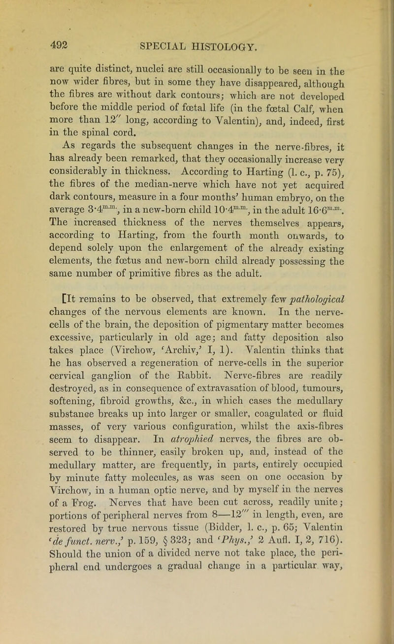 are quite distinct, nuclei are still occasionally to be seen in the now wider fibres, but in some they have disappeared, although the fibres are without dark contours; which are not developed before the middle period of foetal life (in the foetal Calf, when more than 12 long, according to Valentin), and, indeed, first in the spinal cord. As regards the subsequent changes in the nerve-fibres, it has already been remarked, that they occasionally increase very considerably in thickness. According to Harting (1. c., p. 75), the fibres of the median-nerve which have not yet acquired dark contours, measure in a four months' human embryo, on the average 3-4mm-, in a new-born child 10-4mm-, in the adult 16-6mjn’. The increased thickness of the nerves themselves appears, according to Harting, from the fourth month onwards, to depend solely upon the enlargement of the already existing elements, the foetus and new-born child already possessing the same number of primitive fibres as the adult. [It remains to be observed, that extremely few pathological changes of the nervous elements are known. In the nerve- cells of the brain, the deposition of pigmentary matter becomes excessive, particularly in old age; and fatty deposition also takes place (Virchow, ‘Archiv/ I, 1). Valentin thinks that he has observed a regeneration of nerve-cells in the superior cervical ganglion of the Rabbit. Nerve-fibres are readily destroyed, as in consequence of extravasation of blood, tumours, softening, fibroid growths, &c., in which cases the medullary substance breaks up into larger or smaller, coagulated or fluid masses, of very various configuration, whilst the axis-fibres seem to disappear. In atrophied nerves, the fibres are ob- served to be thinner, easily broken up, and, instead of the medullary matter, are frequently, in parts, entirely occupied by minute fatty molecules, as was seen on one occasion by Virchow, in a human optic nerve, and by myself in the nerves of a Frog. Nerves that have been cut across, readily unite; portions of peripheral nerves from 8—12' in length, even, are restored by true nervous tissue (Bidder, 1. c., p. 65; Valentin (de fund, new.,’ p. 159, §323; and ePhys.,’ 2 Aufl. I, 2, 716). Should the union of a divided nerve not take place, the peri- pheral end undergoes a gradual change in a particular way,