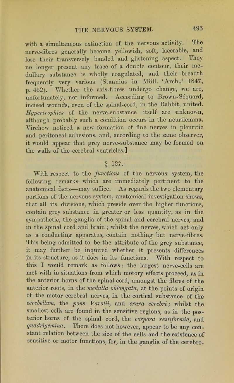 with a simultaneous extinction of the nervous activity. The nerve-fibres generally become yellowish, soft, lacerable, and lose their transversely banded and glistening aspect. They no longer present any trace of a double contour, their me- dullary substance is wholly coagulated, and their breadth frequently very various (Stannius in Mull. 'Arch./ 1847, p. 452). Whether the axis-fibres undergo change, we are, unfortunately, not informed. According to Brown-Sequard, incised wounds, even of the spinal-cord, in the Babbit, united. Hypertrophies of the nerve-substance itself are unknown, although probably such a condition occurs in the neurilemma. Virchow noticed a new formation of fine nerves in pleuritic and peritoneal adhesions, and, according to the same observer, it would appear that grey nerve-substance may be formed on the walls of the cerebral ventricles.] § 127. With respect to the functions of the nervous system, the following remarks which are immediately pertinent to the anatomical facts—may suffice. As regards the two elementary portions of the nervous system, anatomical investigation shows, that all its divisions, which preside over the higher functions, contain grey substance in greater or less quantity, as in the sympathetic, the ganglia of the spinal and cerebral nerves, and in the spinal cord and brain; whilst the nerves, which act only as a conducting apparatus, contain nothing but nerve-fibres. This being admitted to be the attribute of the grey substance, it may further be inquired whether it presents differences in its structure, as it does in its functions. With respect to this I would remark as follows : the largest nerve-cells are met with in situations from which motory effects proceed, as in the anterior horns of the spinal cord, amongst the fibres of the anterior roots, in the medulla oblongata, at the points of origin of the motor cerebral nerves, in the cortical substance of the cerebellum, the pons Varolii, and crura cerebri; whilst the smallest cells are found in the sensitive regions, as in the pos- terior horns of the spinal cord, the corpora restiformia, and quadrigemina. There does not however, appear to be any con- stant relation between the size of the cells and the existence of sensitive or motor functions, for, in the ganglia of the cerebro-