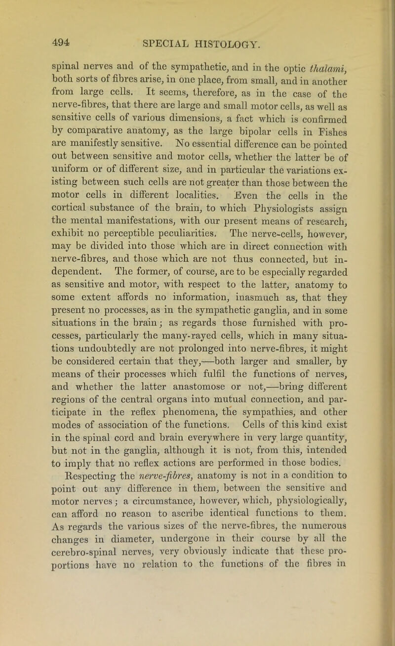spinal nerves and of tlie sympathetic, and in the optic thalami, both sorts of fibres arise, in one place, from small, and in another from large cells. It seems, therefore, as in the case of the nerve-fibres, that there are large and small motor cells, as well as sensitive cells of various dimensions, a fact which is confirmed by comparative anatomy, as the large bipolar cells in Fishes are manifestly sensitive. No essential difference can be pointed out between sensitive and motor cells, whether the latter be of uniform or of different size, and in particular the variations ex- isting between such cells are not greater than those between the motor cells in different localities. Even the cells in the cortical substance of the brain, to which Physiologists assign the mental manifestations, with our present means of research, exhibit no perceptible peculiarities. The nerve-cells, however, may be divided into those which are in direct connection with nerve-fibres, and those which are not thus connected, but in- dependent. The former, of course, are to be especially regarded as sensitive and motor, with respect to the latter, anatomy to some extent affords no information, inasmuch as, that they present no processes, as in the sympathetic ganglia, and in some situations in the brain; as regards those furnished with pro- cesses, particularly the many-rayed cells, which in many situa- tions undoubtedly are not prolonged into nerve-fibres, it might be considered certain that they,—both larger and smaller, by means of their processes which fulfil the functions of nerves, and whether the latter anastomose or not,—bring different regions of the central organs into mutual connection, and par- ticipate in the reflex phenomena, the sympathies, and other modes of association of the functions. Cells of this kind exist in the spinal cord and brain everywhere in very large quantity, but not in the ganglia, although it is not, from this, intended to imply that no reflex actions are performed in those bodies. Respecting the nerve-fibres, anatomy is not in a condition to point out any difference in them, between the sensitive and motor nerves ; a circumstance, however, which, physiologically, can afford no reason to ascribe identical functions to them. As regards the various sizes of the nerve-fibres, the numerous changes in diameter, undergone in their course by all the cerebro-spinal nerves, very obviously indicate that these pro- portions have no relation to the functions of the fibres in