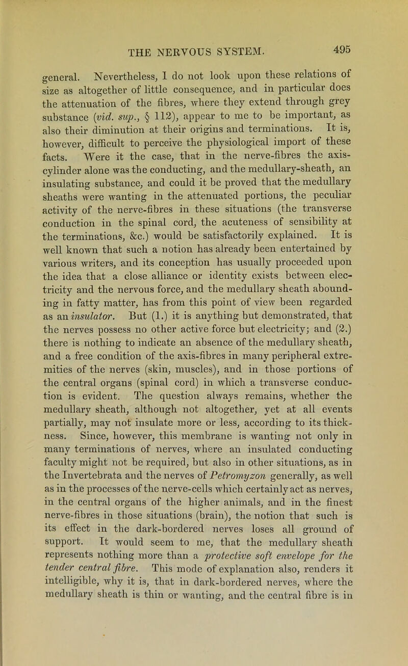 general. Nevertheless, I do not look upon these relations of size as altogether of little consequence, and in particular does the attenuation of the fibres, where they extend through grey substance (vid. sup., § 112), appear to me to be important, as also their diminution at their origins and terminations. It is, however, difficult to perceive the physiological import of these facts. Were it the case, that in the nerve-fibres the axis- cylinder alone was the conducting, and the medullary-sheath, an insulating substance, and could it be proved that the medullary sheaths were wanting in the attenuated portions, the peculiar activity of the nerve-fibres in these situations (the transverse conduction in the spinal cord, the acuteness of sensibility at the terminations, &c.) would be satisfactorily explained. It is well known that such a notion has already been entertained by various writers, and its conception has usually proceeded upon the idea that a close alliance or identity exists between elec- tricity and the nervous force, and the medullary sheath abound- ing in fatty matter, has from this point of view been regarded as an insulator. But (1.) it is anything but demonstrated, that the nerves possess no other active force but electricity; and (2.) there is nothing to indicate an absence of the medullary sheath, and a free condition of the axis-fibres in many peripheral extre- mities of the nerves (skin, muscles), and in those portions of the central organs (spinal cord) in which a transverse conduc- tion is evident. The question always remains, whether the medullary sheath, although not altogether, yet at all events partially, may not insulate more or less, according to its thick- ness. Since, however, this membrane is wanting not only in many terminations of nerves, where an insulated conducting faculty might not be required, but also in other situations, as in the Invertebrata and the nerves of Petromyzon generally, as well as in the processes of the nerve-cells which certainly act as nerves, in the central organs of the higher animals, and in the finest nerve-fibres in those situations (brain), the notion that such is its effect in the dark-bordered nerves loses all ground of support. It would seem to me, that the medullary sheath represents nothing more than a protective soft envelope for the tender central fibre. This mode of explanation also, renders it intelligible, why it is, that in dark-bordered nerves, where the medullary sheath is thin or wanting, and the central fibre is in