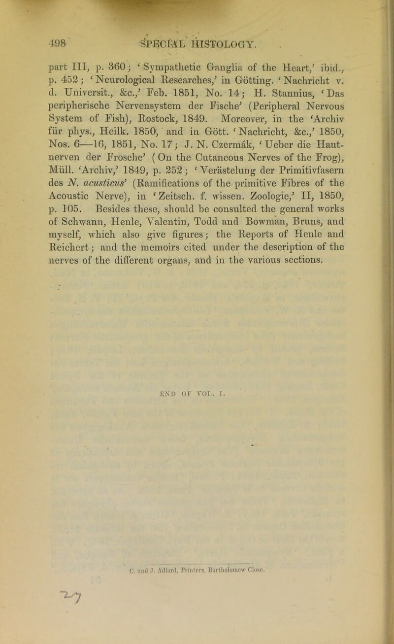 part III, p. 860 ■ * Sympathetic Ganglia of the Heart/ ibid., p. 452; ‘ Neurological Researches/ in Gotting. ‘ Nachricht v. cl. Universit., &c./ Feb. 1851, No. 14; H. Stannius, f Das pcripherische Nervensystem der Fische* (Peripheral Nervous System of Fish), Rostock, 1849. Moreover, in the ‘Archiv fur phys., Heillc. 1850, and in Gott. ‘ Nachricht, &c./ 1850, Nos. 6—16, 1851, No. 17; J. N. Czermak, ‘ Ueber die Haut- nerven der Frosche* ( On the Cutaneous Nerves of the Frog), Mull. ‘Archiv/ 1849, p. 252; ‘Verastelung der Primitivfasern des N. acusticus’ (Ramifications of the primitive Fibres of the Acoustic Nerve), in 'Zeitsch. f. wissen. Zoologie/ II, 1850, p. 105. Besides these, should be consulted the general works of Schwann, Henle, Valentin, Todd and Bowman, Bruns, and myself, which also give figures; the Reports of Henle and Reichert; and the memoirs cited under the description of the nerves of the different organs, and in the various sections. end or vol. r. C. and J. Adlard, Printers, Bartholomew Close.