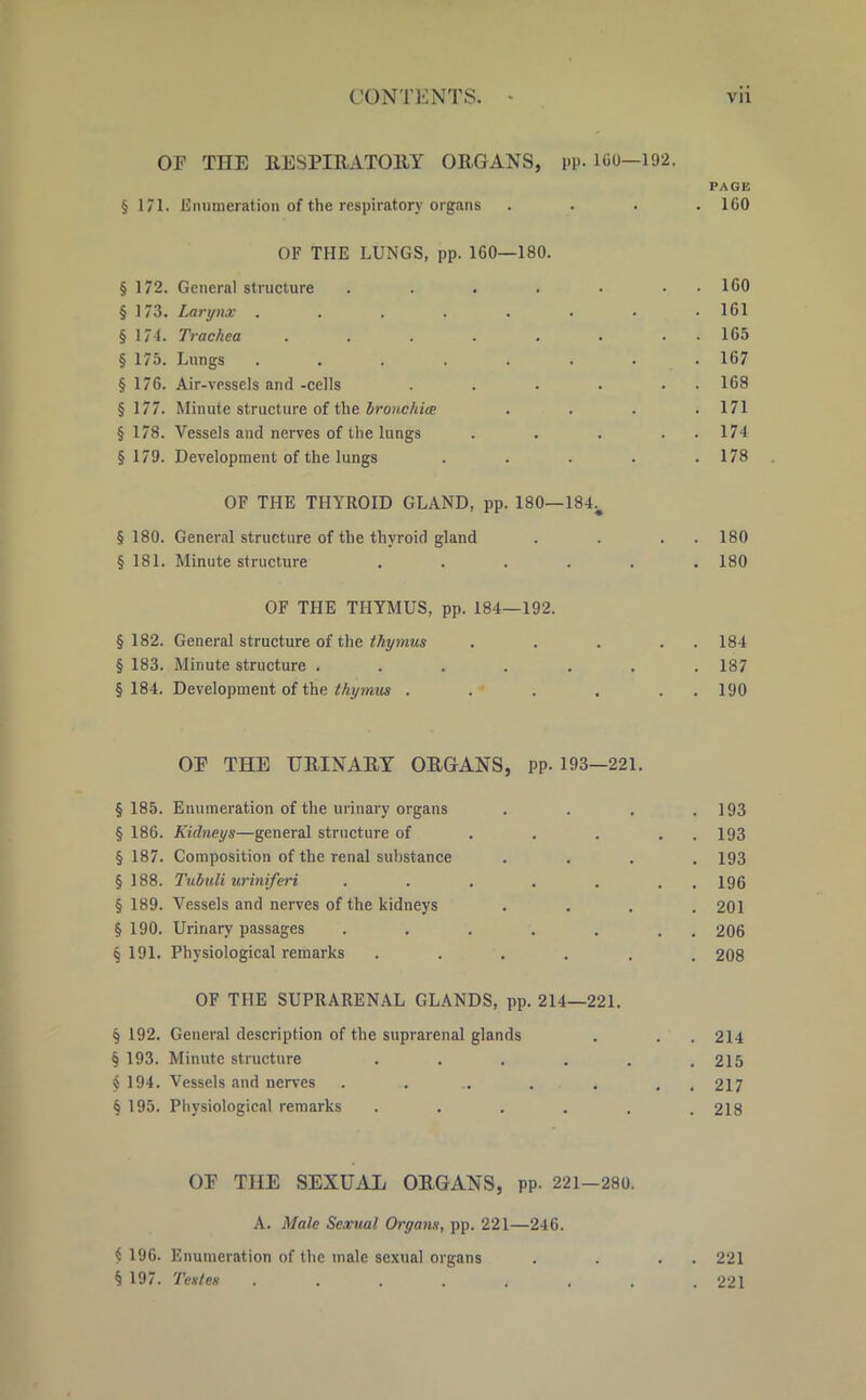 OF THE RESPIRATORY ORGANS, pp. 160—192. PAGE § 171. Enumeration of the respiratory organs .... 160 OF THE LUNGS, pp. 160—180. § 172. General structure . . . . . • 160 § 173. Larynx . . . . . • • .161 § 174. Trachea . . . . . . . 165 § 175. Lungs . . . . . . . .167 § 176. Air-vessels and -cells . . . . . 168 § 177. Minute structure of the bronchia . . . .171 § 178. Vessels and nerves of the lungs . . . . . 174 §179. Development of the lungs . . . . .178 OF THE THYROID GLAND, pp. 180—184v §180. General structure of the thyroid gland . . . . 180 §181. Minute structure . . . . . .180 OF THE THYMUS, pp. 184—192. § 182. General structure of the thymus . . . . . 184 § 183. Minute structure ....... 187 §184. Development of the thymus . . . . . 190 OP THE URINARY ORGANS, PP- 193—221. §185. Enumeration of the urinary organs .... 193 § 186. Kidneys—general structure of . . . . . 193 § 187. Composition of the renal substance .... 193 § 188. Tnbuli uriniferi . . . . . . 196 § 189. Vessels and nerves of the kidneys .... 201 § 190. Urinary passages . . . . . . 206 § 191. Physiological remarks ...... 208 OF THE SUPRARENAL GLANDS, pp. 214—221. 9 192. General description of the suprarenal glands . . . 214 § 193. Minute structure . . . . . .215 <S 194. Vessels and nerves . ... . . , 217 § 195. Physiological remarks . . . . . .218 OP THE SEXUAL ORGANS, pp- 221-280. A. Male Sexual Organs, pp. 221—246. i 196. Enumeration of the male sexual organs . . . . 221 § 197. Testes ........ 221