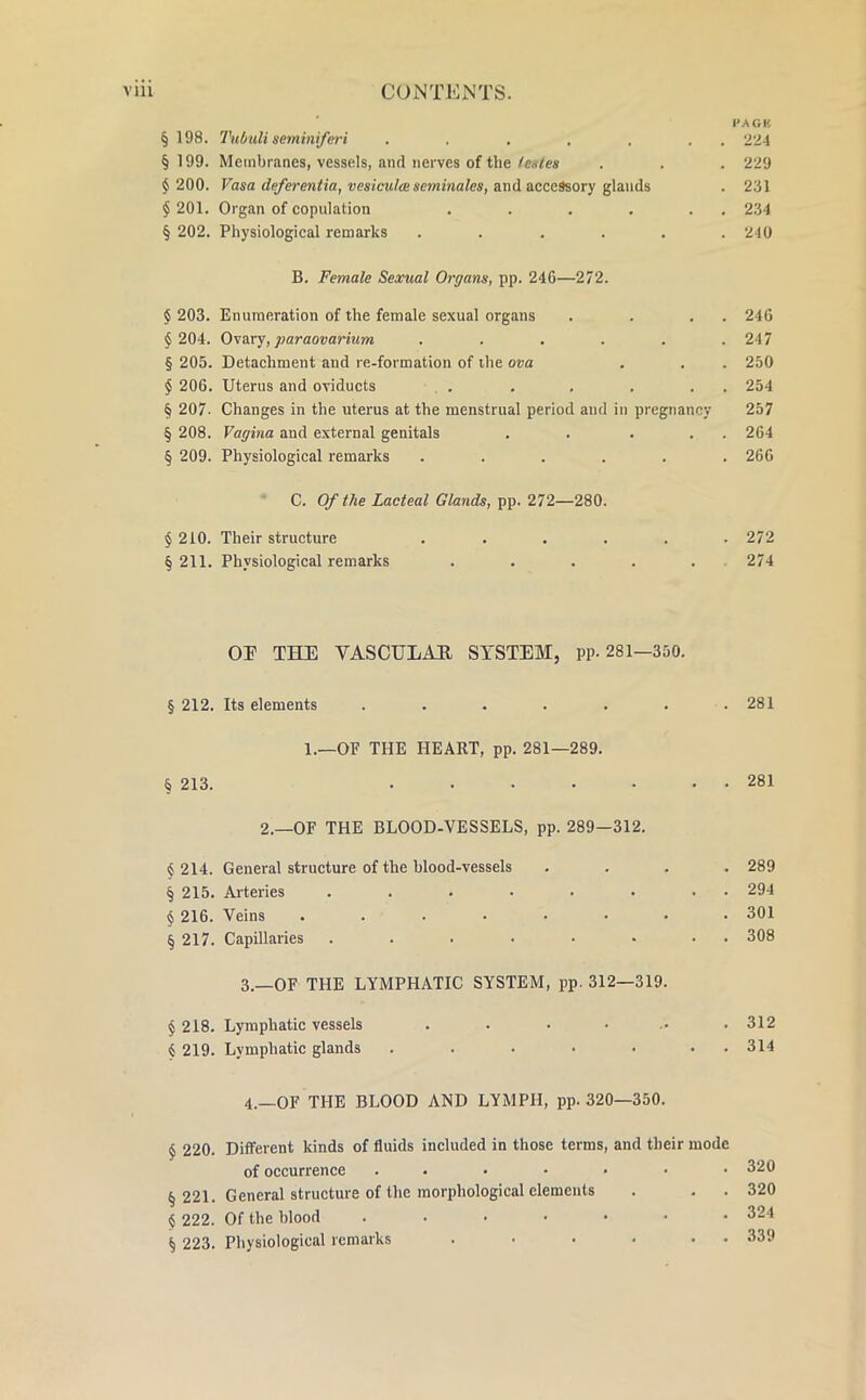 PACK § 198. Tubuli seminiferi . . . . . . 224 §199. Membranes, vessels, and nerves of the fates . . . 229 $ 200. Vasa deferentia, vesicula seminales, and accessory glands . 231 §201. Organ of copulation . . . . . . 234 § 202. Physiological remarks ...... 240 B. Female Sexual Organs, pp. 24G—272. § 203. Enumeration of the female sexual organs . . . . 246 § 204. Ovary, paraovarium . . . . . .247 § 205. Detachment and re-formation of the ova . . . 250 § 206. Uterus and oviducts . . . . . . . 254 § 207. Changes in the uterus at the menstrual period and in pregnancy 257 § 208. Vagina and external genitals . . . . . 264 § 209. Physiological remarks ...... 266 C. Of the Lacteal Glands, pp. 272—280. § 210. Their structure ...... 272 § 211. Physiological remarks ..... 274 OE THE VASCULAH SYSTEM, pp. 281—350. § 212. Its elements . . . . . . .281 1.—OF THE HEART, pp. 281—289. § 213. 281 2.—OF THE BLOOD-VESSELS, pp. 289—312. § 214. General structure of the blood-vessels .... 289 § 215. Arteries . . . . . . . . 294 § 216. Veins . . . • . • • .301 § 217. Capillaries . . . • • • . . 308 3. —OF THE LYMPHATIC SYSTEM, pp. 312—319. § 218. Lymphatic vessels . . • • • .312 § 219. Lymphatic glands . . • • • . 314 4. —OF THE BLOOD AND LYMPH, pp. 320—350. § 220. Different kinds of fluids included in those terms, and their mode of occurrence ....... 320 § 221. General structure of the morphological elements . . . 320 § 222. Of the blood . . • • • • .324 § 223. Physiological remarks . • • • • 339