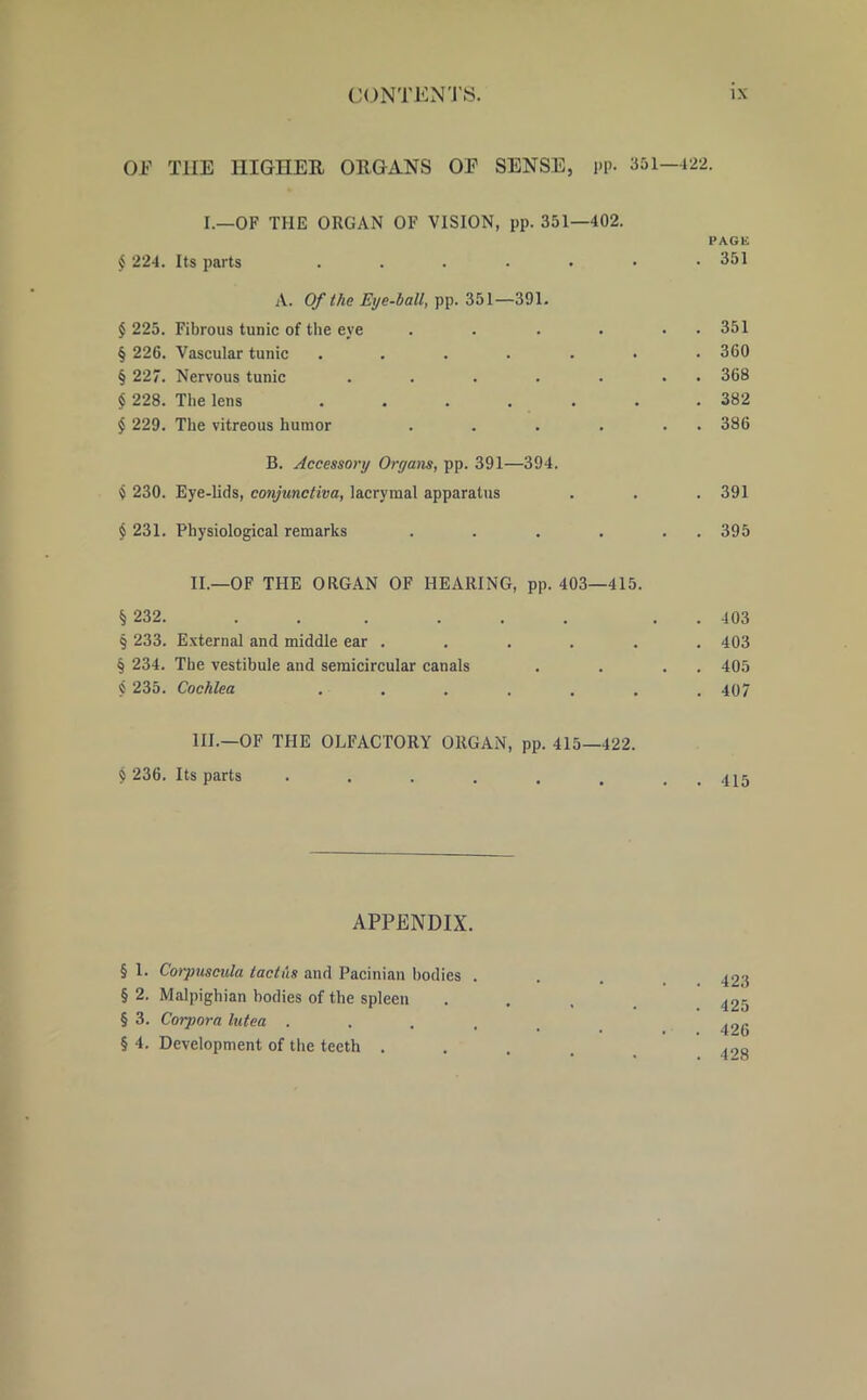 OF THE HIGHER ORGANS OP SENSE, pp. 351—422. I.—OF THE ORGAN OF VISION, pp. 351—402. PAGE $ 224. Its parts . . . . . • .351 A. Of the Eye-ball, pp. 351—391. £ 225. Fibrous tunic of the eye . . . . • 351 § 226. Vascular tunic . . . . . . .300 § 227. Nervous tunic . . . . . . 368 § 228. The lens . . . . . .382 $ 229. The vitreous humor . . . . . 386 B. Accessory Organs, pp. 391—394. $ 230. Eye-lids, conjunctiva, lacryraal apparatus . . . 391 $231. Physiological remarks . . . . . 395 II. —OF THE ORGAN OF HEARING, pp. 403—415. § 232. ... ... . 403 § 233. External and middle ear . . . . . . 403 § 234. The vestibule and semicircular canals . . . 405 « 235. Cochlea . . . . . . .407 III. —OF THE OLFACTORY ORGAN, pp. 415—422. $ 236. Its parts . . . . . . , 415 APPENDIX. § 1. Corpuscula taclus and Pacinian bodies . . . 42^ § 2. Malpighian bodies of the spleen . . , 425 § 3. Corpora lutea ...... 426 §4. Development of the teeth ..... 493