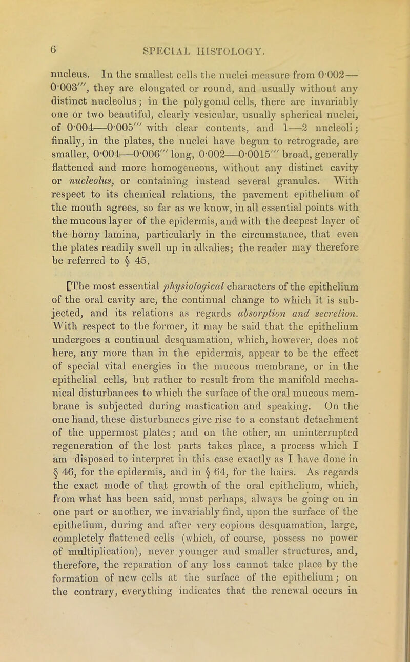 nucleus. In tlie smallest cells the nuclei measure from 0-002— 0-003', they are elongated or round, and usually without any distinct nucleolus; in the polygonal cells, there are invariably one or two beautiful, clearly vesicular, usually spherical nuclei, of 0 001—0 005' with clear contents, and 1—2 nucleoli; finally, in the plates, the nuclei have begun to retrograde, are smaller, 0-001—0-006' long, 0-002—00015 broad, generally flattened and more homogeneous, without any distinct cavity or nucleolus, or containing instead several granules. With respect to its chemical relations, the pavement epithelium of the mouth agrees, so far as we know, in all essential points with the mucous layer of the epidermis, and with the deepest layer of the horny lamina, particularly in the circumstance, that even the plates readily swell up in alkalies; the reader may therefore be referred to § 45. [The most essential physiological characters of the epithelium of the oral cavity are, the continual change to which it is sub- jected, and its relations as regards absorption and secretion. With respect to the former, it may be said that the epithelium undergoes a continual desquamation, which, however, does not here, any more than in the epidermis, appear to be the effect of special vital energies in the mucous membrane, or in the epithelial cells, but rather to result from the manifold mecha- nical disturbances to which the surface of the oral mucous mem- brane is subjected during mastication and speaking. On the one hand, these disturbances give rise to a constant detachment of the uppermost plates; and on the other, an uninterrupted regeneration of the lost parts takes place, a process which I am disposed to interpret in this case exactly as I have done in § 46, for the epidermis, and in § 64, for the hairs. As regards the exact mode of that growth of the oral epithelium, which, from what has been said, must perhaps, always be going on in one part or another, we invariably find, upon the surface of the epithelium, during and after very copious desquamation, large, completely flattened cells (which, of course, possess no power of multiplication), never younger and smaller structures, and, therefore, the reparation of any loss cannot take place by the formation of new cells at the surface of the epithelium; on the contrary, everything indicates that the renewal occurs in