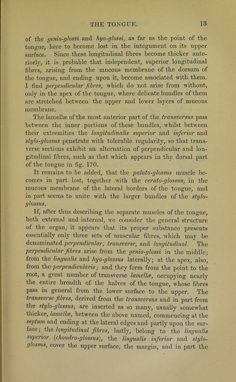 of the genio-glossi and hyo-glossi, as far as the point of the tongue, here to become lost in the integument on its upper surface. Since these longitudinal fibres become thicker ante- riorly, it is probable that independent, superior longitudinal fibres, arising from the mucous membrane of the dorsum of the tongue, and ending upon it, become associated with them. I find perpendicular fibres, which do not arise from without, only in the apex of the tongue, where delicate bundles of them are stretched between the upper and lower layers of mucous membrane. The lamellae of the most anterior part of the transversus pass between the inner portions of these bundles, whilst between their extremities the longitudinalis superior and inferior and stylo-glossus penetrate with tolerable regularity, so that trans- verse sections exhibit an alternation of perpendicular and lon- gitudinal fibres, such as that which appears in the dorsal part of the tongue in fig. 170. It remains to be added, that the palato-glossus muscle be- comes in part lost, together with the cerato-glossus, in the mucous membrane of the lateral borders of the tongue, and in part seems to unite with the larger bundles of the stylo- glossus. If, after thus describing the separate muscles of the tongue, both external and internal, we consider the general structure of the organ, it appears that its proper substance presents essentially only three sets of muscular fibres, which may be denominated perpendicular, transverse, and longitudinal. The perpendicular fibres arise from the genio-glossi in the middle; from the lingualis and hyo-glossus laterally; at the apex, also, from the perpendicularis; and they form from the point to the root, a great number of transverse lamella, occupying nearly the entire breadth of the halves of the tongue, whose fibres pass in general from the lower surface to the upper. The transverse fibres, derived from the transversus and in part from the stylo-glossus, are inserted as so many, usually somewhat thicker, lamella, between the above named, commencing at the septum and ending at the lateral edges and partly upon the sur- face ; the longitudinal fibres, lastly, belong to the lingualis superior {chondro-glossus), the lingualis inferior and stylo- glossus, cover the upper surface, the margin, and in part the