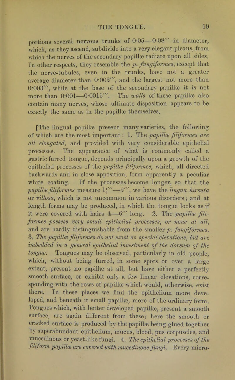 portions several nervous trunks of 0 05—0 08' in diameter, which, as they ascend, subdivide into a very elegant plexus, from which the nerves of the secondary papilla? radiate upon all sides. In other respects, they resemble the p. fiingiformes, except that the nerve-tubules, even in the trunks, have not a greater average diameter than 0-002', and the largest not more than 0-003', while at the base of the secondary papillae it is not more than 0*001—0-0015'. The walls of these papillae also contain many nerves, whose ultimate disposition appears to be exactly the same as in the papillae themselves. [The lingual papillae present many varieties, the following of which are the most important: 1. The papilla filiformes are all elongated, and provided with very considerable epithelial processes. The appearance of what is commonly called a gastric furred tongue, depends principally upon a growth of the epithelial processes of the papilla filiformes, which, all directed backwards and in close apposition, form apparently a peculiar white coating. If the processes become longer, so that the papilla filiformes measure li'—2', we have the lingua hirsuta or villosa, which is not uncommon in various disorders; and at length forms may be produced, in which the tongue looks as if it were covered with hairs 4—6' long. 2. The papilla fili- formes possess very small epithelial processes, or none at all, and are hardly distinguishable from the smaller p. fungiformes. 3. The papilla filiformes do not exist as special elevations, but are imbedded in a general epithelial investment of the dorsum of the tongue. Tongues may be observed, particularly in old people, which, without being furred, in some spots or over a large extent, present no papillae at all, but have either a perfectly smooth surface, or exhibit only a few linear elevations, corre- sponding with the rows of papillae which would, otherwise, exist there. In these places we find the epithelium more deve- loped, and beneath it small papillae, more of the ordinary form. Tongues which, with better developed papillae, present a smooth surface, are again different from these; here the smooth or cracked surface is produced by the papillae being glued together by superabundant epithelium, mucus, blood, pus-corpuscles, and mucedinous or yeast-like fungi. 4. The epithelial processes of the filiform papilla are covered with mucedinous fungi. Every micro-