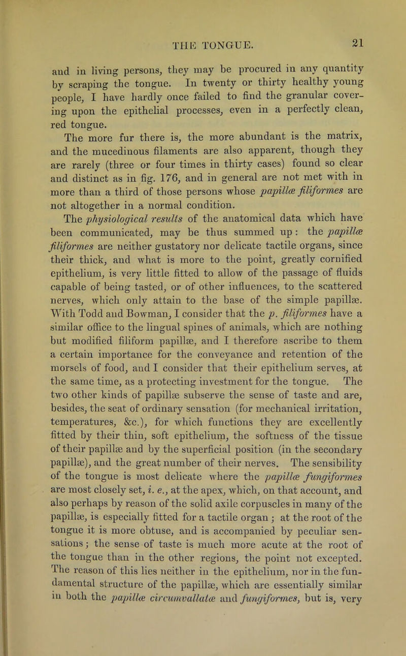 aud in living persons, they may be procured in any quantity by scraping the tongue. In twenty or thirty healthy young people, I have hardly once failed to find the granular cover- ing upon the epithelial processes, even in a perfectly clean, red tongue. The more fur there is, the more abundant is the matrix, and the mucedinous filaments are also apparent, though they are rarely (three or four times in thirty cases) found so clear and distinct as in fig. 176, and in general are not met with in more than a third of those persons whose papilla filiformes are not altogether in a normal condition. The physiological results of the anatomical data which have been communicated, may be thus summed up: the papilla filiformes are neither gustatory nor delicate tactile organs, since their thick, and what is more to the point, greatly cornified epithelium, is very little fitted to allow of the passage of fluids capable of being tasted, or of other influences, to the scattered nerves, which only attain to the base of the simple papillae. With Todd and Bowman, I consider that the p. filiformes have a similar office to the lingual spines of animals, which are nothing but modified filiform papillae, and I therefore ascribe to them a certain importance for the conveyance and retention of the morsels of food, and I consider that their epithelium serves, at the same time, as a protecting investment for the tongue. The two other kinds of papillae subserve the sense of taste and are, besides, the seat of ordinary sensation (for mechanical irritation, temperatures, &c), for which functions they are excellently fitted by their thin, soft epithelium, the softness of the tissue of their papillae aud by the superficial position (in the secondary papillae), and the great number of their nerves. The sensibility of the tongue is most delicate where the papilla fungiformes are most closely set, i. e., at the apex, which, on that account, and also perhaps by reason of the solid axile corpuscles in many of the papillae, is especially fitted for a tactile organ j at the root of the tongue it is more obtuse, and is accompanied by peculiar sen- sations ; the sense of taste is much more acute at the root of the tongue than in the other regions, the point not excepted. The reason of this lies neither in the epithelium, nor in the fun- damental structure of the papillae, which are essentially similar in both the papilla circumvallata and fungiformes, but is, very
